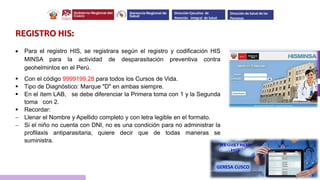 REGISTRO HIS:
 Para el registro HIS, se registrara según el registro y codificación HIS
MINSA para la actividad de desparasitación preventiva contra
geohelmintos en el Perú.
 Con el código 9999199.28 para todos los Cursos de Vida.
 Tipo de Diagnóstico: Marque "D" en ambas siempre.
 En el ítem LAB, se debe diferenciar la Primera toma con 1 y la Segunda
toma con 2.
 Recordar:
 Llenar el Nombre y Apellido completo y con letra legible en el formato.
 Si el niño no cuenta con DNI, no es una condición para no administrar la
profilaxis antiparasitaria, quiere decir que de todas maneras se
suministra.
Dirección Ejecutiva de
Atención Integral de Salud
Dirección de Salud de las
Personas
 