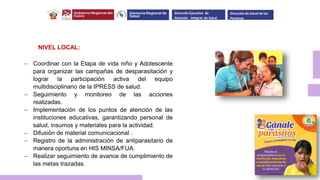NIVEL LOCAL:
 Coordinar con la Etapa de vida niño y Adolescente
para organizar las campañas de desparasitación y
lograr la participación activa del equipo
multidisciplinario de la IPRESS de salud.
 Seguimiento y monitoreo de las acciones
realizadas.
 Implementación de los puntos de atención de las
instituciones educativas, garantizando personal de
salud, insumos y materiales para la actividad.
 Difusión de material comunicacional .
 Registro de la administración de antiparasitario de
manera oportuna en HIS MINSA/FUA.
 Realizar seguimiento de avance de cumplimiento de
las metas trazadas.
Dirección Ejecutiva de
Atención Integral de Salud
Dirección de Salud de las
Personas
 