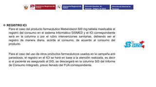 REGISTRO ICI
Para el caso del producto farmacéutico Mebendazol 500 mg tableta masticable el
registro del consumo en el sistema Informático SISMED y el ICI correspondiente
será en la columna o por el rubro intervenciones sanitarias, debiendo ser el
registro de manera diaria, acorde al consumo, de acuerdo al consumo del
producto.
Para el caso del uso de otros productos farmacéuticos usados en la campaña anti
parasitosis, el registro en el ICI se hará en base a la atención realizada, es decir
si el paciente es asegurado al SIS, se descargará en la columna SIS del Informe
de Consumo Integrado, previo llenado del FUA correspondiente.
Dirección Ejecutiva de
Atención Integral de Salud
Dirección de Salud de las
Personas
 