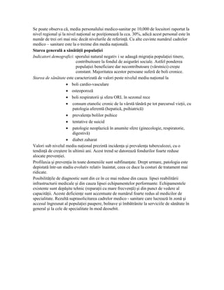Se poate observa că, media personalului medico-sanitar pe 10,000 de locuitori raportat la
nivel regional şi la nivel naţional se poziţionează la cca. 30%, adică acest personal este în
număr de trei ori mai mic decât nivelurile de referinţă. Cu alte cuvinte numărul cadrelor
medico – sanitare este la o treime din media naţională.
Starea generală a sănătăţii populaţiei
Indicatori demografici: sporului natural negativ i se adaugă migraţia populaţiei tinere,
                          contribuitoare la fondul de asigurări sociale. Astfel ponderea
                          populaţiei beneficiare dar necontributoare (vârstnici) creşte
                          constant. Majoritatea acestor persoane suferă de boli cronice.
Starea de sănătate este caracterizată de valori peste nivelul mediu naţional la
                    • boli cardio-vasculare
                    • osteoporoză
                    • boli respiratorii şi sfera ORL în sezonul rece
                    • consum etanolic cronic de la vârstă tânără pe tot parcursul vieţii, cu
                        patologia aferentă (hepatică, psihiatrică)
                    • prevalenţa bolilor psihice
                    • tentative de suicid
                    • patologie neoplazică în anumite sfere (ginecologie, respiratorie,
                        digestivă)
                    • diabet zaharat
Valori sub nivelul mediu naţional prezintă incidenţa şi prevalenţa tuberculozei, cu o
tendinţă de creştere în ultimii ani. Acest trend se datorează fondurilor foarte reduse
alocate prevenţiei.
Profilaxia şi prevenţia în toate domeniile sunt subfinanţate. Drept urmare, patologia este
depistată într-un stadiu evolutiv relativ înaintat, ceea ce duce la costuri de tratament mai
ridicate.
Posibilităţile de diagnostic sunt din ce în ce mai reduse din cauza lipsei reabilitării
infrastructurii medicale şi din cauza lipsei echipamentelor performante. Echipamentele
existente sunt depăşite tehnic (reparaţii cu mare frecvenţă) şi din punct de vedere al
capacităţii. Aceste deficienţe sunt accentuate de numărul foarte redus al medicilor de
specialitate. Rezultă suprasolicitarea cadrelor medico - sanitare care lucrează în zonă şi
accesul îngreunat al populaţiei paupere, bolnave şi îmbătrânite la serviciile de sănătate în
general şi la cele de specialitate în mod deosebit.
 