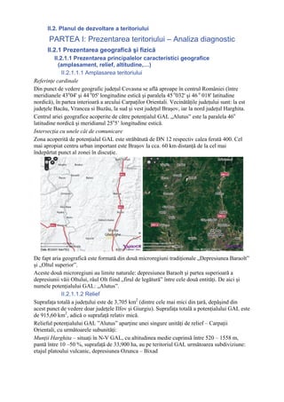 II.2. Planul de dezvoltare a teritoriului
       PARTEA I: Prezentarea teritoriului – Analiza diagnostic
      II.2.1 Prezentarea geografică şi fizică
          II.2.1.1 Prezentarea principalelor caracteristici geografice
            (amplasament, relief, altitudine,…)
              II.2.1.1.1 Amplasarea teritoriului
Referinţe cardinale
Din punct de vedere geografic judeţul Covasna se află aproape în centrul României (între
meridianele 43o04' şi 44 o05' longitudine estică şi paralela 45 o032' şi 46 o 018' latitudine
nordică), în partea interioară a arcului Carpaţilor Orientali. Vecinătăţile judeţului sunt: la est
judeţele Bacău, Vrancea si Buzău, la sud şi vest judeţul Braşov, iar la nord judeţul Harghita.
Centrul ariei geografice acoperite de către potenţialul GAL „Alutus” este la paralela 46o
latitudine nordică şi meridianul 25o5’ longitudine estică.
Intersecţia cu unele căi de comunicare
Zona acoperită de potenţialul GAL este străbătută de DN 12 respectiv calea ferată 400. Cel
mai apropiat centru urban important este Braşov la cca. 60 km distanţă de la cel mai
îndepărtat punct al zonei în discuţie.




De fapt aria geografică este formată din două microregiuni tradiţionale „Depresiunea Baraolt”
şi „Oltul superior”.
Aceste două microregiuni au limite naturale: depresiunea Baraolt şi partea superioară a
depresiunii văii Oltului, râul Olt fiind „firul de legătură” între cele două entităţi. De aici şi
numele potenţialului GAL: „Alutus”.
             II.2.1.1.2 Relief
Suprafaţa totală a judeţului este de 3,705 km2 (dintre cele mai mici din ţară, depăşind din
acest punct de vedere doar judeţele Ilfov şi Giurgiu). Suprafaţa totală a potenţialului GAL este
de 915,60 km2, adică o suprafaţă relativ mică.
Relieful potenţialului GAL ”Alutus” aparţine unei singure unităţi de relief – Carpaţii
Orientali, cu următoarele subunităţi:
Munţii Harghita – situaţi în N-V GAL, cu altitudinea medie cuprinsă între 520 – 1558 m,
pantă între 10 –50 %, suprafaţă de 33,900 ha, au pe teritoriul GAL următoarea subdiviziune:
etajul platoului vulcanic, depresiunea Ozunca – Bixad
 