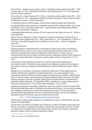 Munţii Bodoc - situaţi în partea sudică a GAL cu altitudinea medie cuprinsă între 600 – 1,240
m, panta între 20 –50 %, suprafaţă de 40,500 ha, sunt delimitaţi spre V, S si E de depresiuni
tectonice (Bixad si Braşov)
Munţii Baraolt - situaţi în partea de V a GAL, cu altitudinea medie cuprinsă între 490 – 1,019
m, pantă între 20 –50 %, suprafaţa de 44,000 ha, puternic afectaţi de o reţea de falii tectonice,
rezultând, prin urmare, o serie de subunităţi:
a) subunităţi muntoase (Hatod, Şugaş, Ariuşd Dealul Fagului) separate prin depresiuni;
b) subunităţi depresionare tectonice cu altitudine medie de 608 m (Băţani, Bodoş, Aita Seacă,
Aita Medie, Cocoş, Valea Mică, Belin Vale – toate alcătuind culoarul depresionar Băţani –
Belin Vale; Iarăş, Debren, Vâlcele);
c) subunităţi depresionare de eroziune (670 m)- reprezintă nişte lărgiri ale unor văi – Hetea si
Valea Zălanului.
Munţii Perşani ( denumiţi si Munţii Vârghişului)- situaţi în extremitatea vestică a GAL, cu
altitudinea medie cuprinsă între 470 – 893 m, pantă între 20 – 50 %, suprafaţa de 7,180 ha, au
relief mai variat datorită apariţiei unor suprafeţe cu roci mai dure – calcare si magmatite
mezozoice.
Clima predominantă
Poziţia geografică a potenţialului GAL, aproximativ în centrul ţării, unde se interferează
influenţele climatice estice cu cele vestice şi particularităţile suprafeţei subiacente creează
premisele unui topoclimat specific de depresiune intramontană, cu nuanţe excesive,
caracterizat prin frecvente şi intense inversiuni termice, temperaturi minime foarte scăzute şi o
circulaţie a aerului diminuată. Temperatura medie anuală a aerului oscilează între 7,1oC şi
7,6oC.
Caracteristice, îndeosebi pentru sezonul rece, sunt frecvenţa şi intensitatea mare a
inversiunilor termice. Prezenţa lor poate explica de ce temperatura medie din luna ianuarie
este egală sau chiar mai scăzută pe fundul depresiunii, decât pe înălţimile de peste 1,000 m
din jur.
Îngheţul este, de asemenea, un fenomen caracteristic depresiunii. Primul îngheţ apare de
regulă la sfârşitul lunii septembrie pe fundul depresiunii, şi în a doua jumătate a lunii
octombrie pe piemont. Primăvara, ultimul îngheţ se poate produce, în medie, la sfârşitul lunii
aprilie. În aceste condiţii, intervalul afectat de îngheţ depăşeşte 200 de zile anual. În condiţii
sinoptice speciale (invazii de aer polar), îngheţul poate să apară chiar de la începutul lunii
septembrie (Sfîntu Gheorghe, 15 septembrie 1960), iar primăvara se poate produce până în
luna iunie (Târgu Secuiesc, 8 iunie 1958, Sfîntu Gheorghe, 13 iunie 1950).
Cantitatea precipitaţiilor, raportată la altitudinea medie este scăzută. În medie cad anual 500-
580 mm pe fundul depresiunii şi 700-800 mm pe piemonturile înalte. Cele mai reduse cantităţi
de precipitaţii se produc iarna, sub 30 mm în partea joasă şi peste 130 mm pe piemont,
minimul fiind în luna februarie (20 mm). În intervalul mai-august cad cele mai abundente
precipitaţii (peste 80-100 mm), luna cea mai ploioasă fiind iunie.
              II.2.1.1.3 Principalele tipuri de sol predominante 1
Solurile brune si brune acide de pădure au o răspândire mai mare in munţii Baraolt, dar apar
insular şi în munţii Bodoc.
Aceste soluri s-au format in condiţiile unui climat rece şi umed, sub păduri de fag, gorun sau
amestec. Se remarcă o repartiţie diferenţiată a solurilor din această grupă, astfel pe versanţii
cu o pantă mai accentuată întâlnim soluri brune acide, în timp ce pe versanţii cu pante mai
domoale se găsesc soluri cu caractere podzolice evidente.

1
    http://www.apmcv.ro/veche/html/2007.html
 