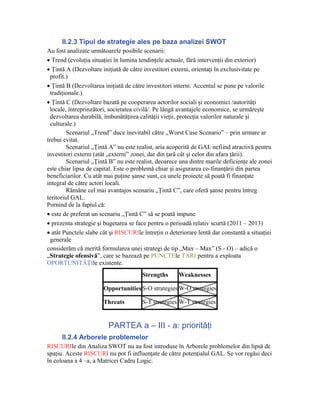 II.2.3 Tipul de strategie ales pe baza analizei SWOT
Au fost analizate următoarele posibile scenarii:
• Trend (evoluţia situaţiei în lumina tendinţele actuale, fără intervenţii din exterior)
• Ţintă A (Dezvoltare iniţiată de către investitori externi, orientaţi în exclusivitate pe
  profit.)
• Ţintă B (Dezvoltarea iniţiată de către investitori interni. Accentul se pune pe valorile
  tradiţionale.)
• Ţintă C (Dezvoltare bazată pe cooperarea actorilor sociali şi economici /autorităţi
  locale, întreprinzători, societatea civilă/. Pe lângă avantajele economice, se urmăreşte
  dezvoltarea durabilă, îmbunătăţirea calităţii vieţii, protecţia valorilor naturale şi
  culturale.)
         Scenariul „Trend” duce inevitabil către „Worst Case Scenario” – prin urmare ar
trebui evitat.
         Scenariul „Ţintă A” nu este realist, aria acoperită de GAL nefiind atractivă pentru
investitori externi (atât „externi” zonei, dar din ţară cât şi celor din afara ţării).
         Scenariul „Ţintă B” nu este realist, deoarece una dintre marile deficienţe ale zonei
este chiar lipsa de capital. Este o problemă chiar şi asigurarea co-finanţării din partea
beneficiarilor. Cu atât mai puţine şanse sunt, ca unele proiecte să poată fi finanţate
integral de către actori locali.
         Rămâne cel mai avantajos scenariu „Ţintă C”, care oferă şanse pentru întreg
teritoriul GAL.
Pornind de la faptul că:
• este de preferat un scenariu „Ţintă C” să se poată impune
• prezenta strategie şi bugetarea se face pentru o perioadă relativ scurtă (2011 – 2013)
• atât Punctele slabe cât şi RISCURIle întreţin o deteriorare lentă dar constantă a situaţiei
  generale
considerăm că merită formularea unei strategi de tip „Max – Max” (S - O) – adică o
„Strategie ofensivă”, care se bazează pe PUNCTEle TARI pentru a exploata
OPORTUNITĂŢIle existente.
                                       Strengths      Weaknesses

                       Opportunities S-O strategies W-O strategies

                       Threats         S-T strategies W-T strategies


                         PARTEA a – III - a: priorităţi
      II.2.4 Arborele problemelor
RISCURIle din Analiza SWOT nu au fost introduse în Arborele problemelor din lipsă de
spaţiu. Aceste RISCURI nu pot fi influenţate de către potenţialul GAL. Se vor regăsi deci
în coloana a 4 –a, a Matricei Cadru Logic.
 