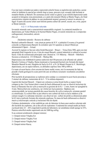 Cea mai mare extindere pe judeţ o reprezintă solurile brune şi argiloiluviale podzolice, aceste
soluri le întâlnim în special pe culmile largi şi joase, precum şi pe versanţii slab înclinaţi ai
munţilor Bodoc şi Baraolt. De asemenea aceste soluri se găsesc şi pe relieful depresionar unde
acoperă in întregime zona piemontană, şi o parte din terasele Oltului şi Râului Negru, ele fiind
caracteristice etajului de pădure in care predomină stejarul, gorunul şi uneori in amestec cu
fagul. O parte din aceste soluri sunt folosite pentru culturi de cartofi, secară, orz, ovăz, pajisti
şi fâneţe naturale.
              II.2.1.1.4 Resursele naturale
Izvoarele minerale sunt o caracteristică remarcabilă a regiunii. La contactul munţilor cu
depresiunea, pe Valea Oltului şi în bazinul Râului Negru, izvoarele minerale au o compoziţie
carbogazoasă, clorosodică, calcică.
Din sol
        Zăcăminte naturale - Resurse de cărbune
Bazinul carbonifer Baraolt - este situat pe partea de N.V. a judeţului Covasna şi în general
coincide cu Depresiunea Baraolt. În extindere spre S îi aparţine şi ulucul Oltului pe
aliniamentul Căpeni – Ariuşd.
Accesul în regiune se face pe calea ferată Bucureşti – Braşov – Teiuş (linia 300), gara cea mai
apropiată fiind Augustin la cca. 6 km de oraşul Baraolt, centrul industrial şi cultural al acestui
bazin. Căile de comunicaţie principale sunt: drumul nr. 131 Măieruş – Baraolt – Odorheiu
Secuiesc şi drumul nr. 131 B Baraolt – Malnaş Băi.
Depresiunea este străbătută în partea sudică de râul Olt precum şi de afluenţii săi: pârâul
Baraolt, Cormoş şi Vârghiş. Rama muntoasă ce înconjoară bazinul este formată din lanţul
Munţilor Baraolt la este, Harghita de Sud şi la N.E. şi N. Şi Munţii Perşani la V. Morfologic
depresiunea, are un aspect deluros, cu altitudini cuprinse între 500 şi 600 m.
Cu toate că acest bazin a fost cercetat de foarte multă vreme, nici în momentul de faţă nu
posedă o hartă geologică la scara potrivită care să reflecte rezumativ rezultatele cercetărilor
efectuate.
Prin lucrările de prospecţiune şi explorare prin sondaje s-a constatat în acest bazin prezenţa a
5 straturi de cărbune, numerotate de la I – V în ordinea depunerii.
Lignitul din bazinul Baraolt – Căpeni are culoarea şi urma brună închis şi aspect foarte
compact şi dur. Este format dintr-o masă de bază cărbunoasă în care se observă incluziuni de
benzi şi filamente fine de xylit şi metoxylit cu grosimi de la 0,1 – 2 mm, foarte rar ajungând la
4 mm. Metoxylitul este semilucios, iar vitritul are luciu puternic. Săpătura este
semiconcoidală, iar textura paralelă din cauza benzilor de xylit şi metaxylit, orientate paralel
cu stratificaţia. Cu ochiul liber se pot observa rare cuiburi de fuzit cu luciu mătăsos şi de
culoare neagră. Ca substanţe minerale s-au observat rare cuiburi de pirită cu dimensiuni până
la 0,5 mm şi pelicule formate din minerale argiloase. În masa de bază cărbunoasă se observă
macro şi microscopic cuticule şi incluziuni fine de răşină.
Calitatea zăcământului a fost stabilită pe cale de laborator în baza unor analize colectate atât
din lucrările de explorare, cât şi din cele de exploatare. Conţinutul de cenuşă medie pe bazin
oscilează între 22 – 26% (raportată la proba de laborator), iar umiditatea totală ajunge la 52%.
Puterea calorifică medie superioară este de 2400 kg cal/kg.
S-au conturat următoarele câmpuri miniere:
1. Câmpul minier Vârghiş Est
2. Câmpul minier Vârghiş Vest
3. Câmpul minier Vârghiş Sud
4. Câmpul minier Racoş
 