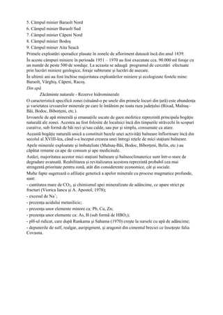 5. Câmpul minier Baraolt Nord
6. Câmpul minier Baraolt Sud
7. Câmpul minier Căpeni Nord
8. Câmpul minier Bodoş
9. Câmpul minier Aita Seacă
Primele exploatări sporadice plasate în zonele de afloriment datează încă din anul 1839.
În aceste câmpuri miniere în perioada 1951 – 1970 au fost executate cca. 90.000 ml foraje cu
un număr de peste 500 de sondaje. La aceasta se adaugă programul de cercetări efectuate
prin lucrări miniere geologice, foraje subterane şi lucrări de asecare.
În ultimii ani au fost închise majoritatea exploatărilor miniere şi ecologizate fostele mine:
Baraolt, Vârghiş, Căpeni, Racoş.
Din apă
        Zăcăminte naturale - Rezerve hidrominerale
O caracteristică specifică zonei (situând-o pe unele din primele locuri din ţară) este abundenţa
şi varietatea izvoarelor minerale pe care le întâlnim pe toata raza judeţului (Bixad, Malnaş–
Băi, Bodoc, Biborţeni, etc.).
Izvoarele de apă minerală şi emanaţiile uscate de gaze mofetice reprezintă principala bogăţie
naturală ale zonei. Acestea au fost folosite de localnici încă din timpurile străvechi în scopuri
curative, sub formă de băi reci şi/sau calde, sau pur şi simplu, consumate ca atare.
Această bogăţie naturală unică a constituit bazele unei activităţi balneare înfloritoare încă din
secolul al XVIII-lea, când s-a început crearea unei întregi reţele de mici staţiuni balneare.
Apele minerale exploatate şi îmbuteliate (Malnaş-Băi, Bodoc, Biborţeni, Belin, etc.) au
căpătat renume ca ape de consum şi ape medicinale.
Astăzi, majoritatea acestor mici staţiuni balneare şi balneoclimaterice sunt într-o stare de
degradare avansată. Reabilitarea şi revitalizarea acestora reprezintă probabil cea mai
stringentă prioritate pentru zonă, atât din considerente economice, cât şi sociale.
Multe fapte sugerează o afiliaţie genetică a apelor minerale cu procese magmatice profunde,
sunt:
- cantitatea mare de CO2, şi chimismul apei mineralizate de adâncime, ce apare strict pe
fracturi (Viorica Iancu şi A. Apostol, 1978);
- excesul de Na+;
- prezenţa acidului metasilicic;
- prezenţa unor elemente minore ca: Pb, Cu, Zn;
- prezenţa unor elemente ca: As, B (sub formă de HBO2);
- pH-ul ridicat, care după Rankama şi Sahama (1970) creşte la sursele cu apă de adâncime;
- depunerile de sulf, realgar, auripigment, şi aragonit din cimentul breciei ce însoţeşte falia
Covasna.
 