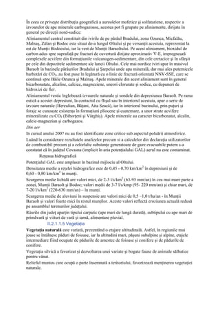 În ceea ce priveşte distribuţia geografică a aureolelor mofetice şi solfatariene, respectiv a
izvoarelor de ape minerale carbogazoase, acestea pot fi grupate pe aliniamente, dirijate în
general pe direcţii nord-sudice:
Aliniamentul central constituit din ivirile de pe pârâul Bradului, zona Ozunca, Micfalău,
Malnaş, Zălan şi Bodoc este situat de-a lungul Oltului şi pe versanţii acestuia, reprezentat la
est de Munţii Bodocului, iar la vest de Munţii Baraoltului. Pe acest aliniament, bioxidul de
carbon adus spre suprafaţă pe fracturi de cuvertură dirijate aproximativ V-E, impregnează
complexele acvifere din formaţiunile vulcanogen-sedimentare, din cele cretacice şi în sfârşit
pe cele din depozitele sedimentare ale luncii Oltului. Cele mai nordice iviri apar în masivul
Baraolt în bazinele pârâurilor Bradului şi Şarpelui unde apa minerală, dar mai ales puternicele
barbotări de CO2, au fost puse în legătură cu o linie de fractură orientată NNV-SSE, care se
continuă spre Băile Ozunca şi Malnaş. Apele minerale din acest aliniament sunt în general
bicarbonatate, alcaline, calcice, magneziene, uneori clorurate şi sodice, cu depuneri de
hidroxizi de fier.
Aliniamentul vestic înglobează izvoarele naturale şi sondele din depresiunea Baraolt. Pe rama
estică a acestei depresiuni, la contactul cu flişul sau în interiorul acestuia, apar o serie de
izvoare naturale (Herculian, Băţani, Aita Seacă), iar în interiorul bazinului, prin puţuri şi
foraje se cunoaşte existenţa în formaţiuni pliocene şi cuaternare, a unor strate acvifere
mineralizate cu CO2 (Biborţeni şi Vârghiş). Apele minerale au caracter bicarbonatat, alcalin,
calcic-magnezian şi carbogazos.
Din aer
In cursul anului 2007 nu au fost identificate zone critice sub aspectul poluării atmosferice.
Luând în considerare rezultatele analizelor precum si a calculelor din declaraţia utilizatorilor
de combustibil precum şi a celorlalte substanţe generatoare de gaze evacuabile putem s-a
constatat că în judeţul Covasna (implicit în aria potenţialului GAL) aerul nu este contaminat.
        Reţeaua hidrografică
Potenţialul GAL este amplasat în bazinul mijlociu al Oltului.
Densitatea medie a reţelei hidrografice este de 0,45 - 0,70 km/km2 în depresiuni şi de
0,60 - 0,80 km/km2 în munţi.
Scurgerea medie lichidă are valori mici, de 2-3 l/s/km2 (63-95 mm/an) în cea mai mare parte a
zonei, Munţii Baraolt şi Bodoc; valori medii de 3-7 l/s/kmp (95- 220 mm/an) şi chiar mari, de
7-20 l/s/km2 (220-630 mm/an) – în munţi.
Scurgerea medie de aluviuni în suspensie are valori mici de 0,5 –1,0 t/ha/an - în Munţii
Baraolt şi valori foarte mici în restul munţilor. Aceste valori reflectă eroziunea actuală redusă
pe ansamblul terenurilor judeţului.
Râurile din judeţ aparţin tipului carpatic (ape mari de lungă durată), subtipului cu ape mari de
primăvară şi viituri de vară şi iarnă, alimentare pluvial.
             II.2.1.1.5 Vegetaţia
Vegetaţia naturală este variată, prezentând o etajare altitudinală. Astfel, în regiunile mai
joase se întâlnesc păduri de foioase, iar la altitudini mari, păşuni subalpine şi alpine, etajele
intermediare fiind ocupate de pădurile de amestec de foioase şi conifere şi de pădurile de
conifere.
Vegetaţia silvică a favorizat şi dezvoltarea unei variate şi bogate faune de animale sălbatice
pentru vânat.
Relieful muntos care ocupă o parte însemnată a teritoriului, favorizează menţinerea vegetaţiei
naturale.
 