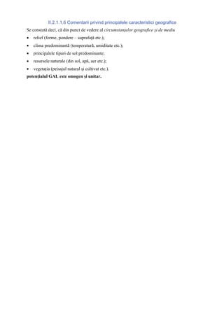 II.2.1.1.6 Comentarii privind principalele caracteristici geografice
Se constată deci, că din punct de vedere al circumstanţelor geografice şi de mediu
•   relief (forme, pondere – suprafaţă etc.);
•   clima predominantă (temperatură, umiditate etc.);
•   principalele tipuri de sol predominante;
•   resursele naturale (din sol, apă, aer etc.);
•   vegetaţia (peisajul natural şi cultivat etc.).
potenţialul GAL este omogen şi unitar.
 