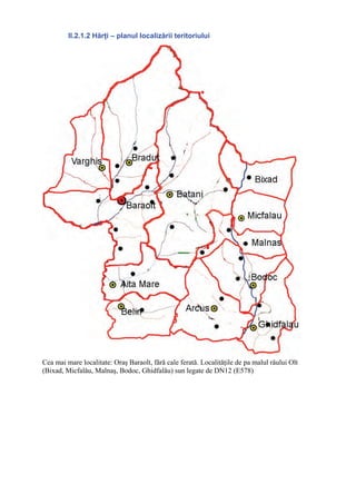 II.2.1.2 Hărţi – planul localizării teritoriului




Cea mai mare localitate: Oraş Baraolt, fără cale ferată. Localităţile de pa malul râului Olt
(Bixad, Micfalău, Malnaş, Bodoc, Ghidfalău) sun legate de DN12 (E578)
 