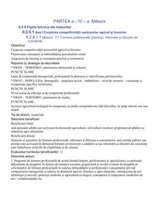 PARTEA a – IV – a: Măsura
      II.2.9 Fişele tehnice ale măsurilor
         II.2.9.1 Axa I Creşterea competitivităţii sectoarelor agricol şi forestier
            II.2.9.1.1 Măsura: 111 Formare profesională (training), informare şi difuzare de
             cunoştinţe
Obiectivul
Creşterea competitivităţii sectoarelor agricol şi forestier
Promovarea cunoaşterii şi îmbunătăţirea potenţialului uman
Asigurarea de training şi cunoaştere practică şi economică
Raportul cu strategia de dezvoltare
* SWOT – TERITORIU; patrimoniu arhitectural şi cultural;
PUNCTE SLABE:
Lipsa de competenţă managerială, profesională în păstrarea şi valorificarea patrimoniului
* SWOT – POPULAŢIA; demografie – populaţia activă – îmbătrânire – nivel de instruire – cunoştinţe şi
competenţe specifice teritoriului;
PUNCTE SLABE:
Nivel scăzut de educaţie şi de competenţă profesională
* SWOT – TERITORIU; patrimoniu de mediu;
PUNCTE SLABE:
Sectorul agricultură ecologică în comparaţie cu media europeană este slab dezvoltat, iar piaţa internă este una
tânără
Tip de acţiuni: Imateriale
Descriere beneficiari
Beneficiarii finali:
sunt persoane adulte care activează în domeniile agriculturii, silviculturii (inclusiv proprietari de pădure) şi
industriei agro-alimentare.
Beneficiarii direcţi:
furnizori ai acţiunilor de formare profesională, informare şi difuzare a cunoştinţelor, sunt entităţi publice sau
private care activează în domeniul formării profesionale a adulţilor şi/sau informării şi difuzării de cunoştinţe
care îndeplinesc criteriile de eligibilitate şi de selecţie.
Evaluarea numărului beneficiarilor: 11
Descriere acţiuni
1. Programe de formare profesională de scurtă durată (iniţiere, perfecţionare şi specializare), cu perioade
diferenţiate de pregătire, în funcţie de tematica cursului, grupul ţintă şi nivelul existent de pregătire al
solicitanţilor de formare profesională în vederea îmbunătăţirii şi perfecţionării cunoştinţelor privind
competenţele manageriale şi tehnice în domeniul agricol, forestier şi agro-alimentar, introducerea de noi
tehnologii şi inovaţii, protecţia mediului şi agricultură ecologică, cunoaşterea şi respectarea condiţiilor de
eco - condiţionalitate etc.
 