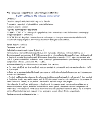 Axa I Creşterea competitivităţii sectoarelor agricol şi forestier
            II.2.9.1.2 Măsura: 112 Instalarea tinerilor fermieri
Obiectivul
Creşterea competitivităţii sectoarelor agricol şi forestier
Promovarea cunoaşterii şi îmbunătăţirea potenţialului uman
Instalarea tinerilor fermieri
Raportul cu strategia de dezvoltare
* SWOT – POPULAŢIA; demografie – populaţia activă – îmbătrânire – nivel de instruire – cunoştinţe şi
competenţe specifice teritoriului;
PUNCTE SLABE: Populaţia cunoaşte la ora actuală un proces de regres accentuat datorat îmbătrânirii,
scăderii fertilităţii şi migraţiei. Procesul de îmbătrânire demografică va continua.

Tip de acţiuni: Materiale
Descriere beneficiari
Definiţia fermierului pentru măsurile din Axa 1
Fermierul este o persoană fizică sau juridică, a cărei exploataţie este situată pe teritoriul ţării şi are o
dimensiune egală sau mai mare de 2 UDE, care practică în principal activităţi agricole şi care este înregistrată
în Registrul fermelor/Registrul agricol/. Unitatea de dimensiune economică (UDE) reprezintă unitatea prin
care se exprimă dimensiunea economică a unei exploataţii agricole determinată pe baza marjei brute standard
a exploataţiei (Decizia Comisiei nr. 85/377/CEE).
Valoarea unei unităţi de dimensiune economică este de 1.200 euro.
a) Au vârsta sub 40 de ani şi se instalează pentru prima dată în exploataţiile agricole, ca şi conducători (şefi)
ai exploataţiei;
b) Deţin sau se angajează să dobândească competenţe şi calificări profesionale în raport cu activitatea pe care
urmează să o desfăşoare.
c) Prezintă un Plan de afaceri pentru dezvoltarea activităţilor agricole din cadrul exploataţiei, d) Sunt membri
ai familiei de fermier, care au lucrat mai mult de 50% din timpul lor de lucru în cadrul fermei (nu neapărat în
ferma familiei de fermier) cu cel puţin 12 luni înaintea instalării sale pe cont propriu.
Nivelul minim de calificare solicitat este: - absolvent de liceu sau de şcoală profesională/şcoală de arte şi
meserii în domeniul agricol, veterinar şi economic cu profil agricol; - absolvent de liceu care prezintă un
certificat de calificare sau un certificat de absolvire a unui curs de formare de minim 150 de ore în domeniul
agricol. O exploataţie agricolă nu poate primi sprijin prin această măsură decât o singură dată.
Evaluarea numărului beneficiarilor: 11
 