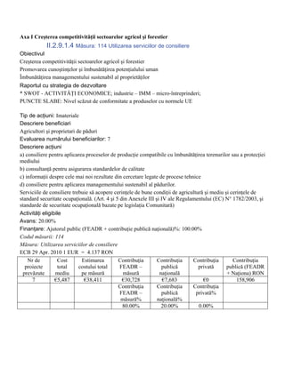 Axa I Creşterea competitivităţii sectoarelor agricol şi forestier
            II.2.9.1.4 Măsura: 114 Utilizarea serviciilor de consiliere
Obiectivul
Creşterea competitivităţii sectoarelor agricol şi forestier
Promovarea cunoştinţelor şi îmbunătăţirea potenţialului uman
Îmbunătăţirea managementului sustenabil al proprietăţilor
Raportul cu strategia de dezvoltare
* SWOT - ACTIVITĂŢI ECONOMICE; industrie – IMM – micro-întreprinderi;
PUNCTE SLABE: Nivel scăzut de conformitate a produselor cu normele UE

Tip de acţiuni: Imateriale
Descriere beneficiari
Agricultori şi proprietari de păduri
Evaluarea numărului beneficiarilor: 7
Descriere acţiuni
a) consiliere pentru aplicarea proceselor de producţie compatibile cu îmbunătăţirea terenurilor sau a protecţiei
mediului
b) consultanţă pentru asigurarea standardelor de calitate
c) informaţii despre cele mai noi rezultate din cercetare legate de procese tehnice
d) consiliere pentru aplicarea managementului sustenabil al pădurilor.
Serviciile de consiliere trebuie să acopere cerinţele de bune condiţii de agricultură şi mediu şi cerinţele de
standard securitate ocupaţională. (Art. 4 şi 5 din Anexele III şi IV ale Regulamentului (EC) N° 1782/2003, şi
standarde de securitate ocupaţională bazate pe legislaţia Comunitară)
Activităţi eligibile
Avans: 20.00%
Finanţare: Ajutorul public (FEADR + contribuţie publică naţională)%: 100.00%
Codul măsurii: 114
Măsura: Utilizarea serviciilor de consiliere
ECB 29 Apr. 2010 1 EUR = 4.137 RON
    Nr de          Cost      Estimarea        Contribuţia       Contribuţia     Contribuţia        Contribuţia
   proiecte        total    costului total     FEADR –            publică          privată      publică (FEADR
  prevăzute      mediu       pe măsură          măsură           naţională                      + Naţiona) RON
      7          €5,487       €38,411           €30,728            €7,683            €0              158,906
                                              Contribuţia       Contribuţia     Contribuţia
                                               FEADR –            publică         privată%
                                               măsură%          naţională%
                                                80.00%            20.00%           0.00%
 