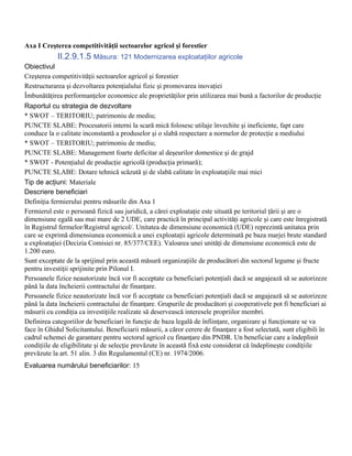 Axa I Creşterea competitivităţii sectoarelor agricol şi forestier
            II.2.9.1.5 Măsura: 121 Modernizarea exploataţiilor agricole
Obiectivul
Creşterea competitivităţii sectoarelor agricol şi forestier
Restructurarea şi dezvoltarea potenţialului fizic şi promovarea inovaţiei
Îmbunătăţirea performanţelor economice ale proprietăţilor prin utilizarea mai bună a factorilor de producţie
Raportul cu strategia de dezvoltare
* SWOT – TERITORIU; patrimoniu de mediu;
PUNCTE SLABE: Procesatorii interni la scară mică folosesc utilaje învechite şi ineficiente, fapt care
conduce la o calitate inconstantă a produselor şi o slabă respectare a normelor de protecţie a mediului
* SWOT – TERITORIU; patrimoniu de mediu;
PUNCTE SLABE: Management foarte deficitar al deşeurilor domestice şi de grajd
* SWOT - Potenţialul de producţie agricolă (producţia primară);
PUNCTE SLABE: Dotare tehnică scăzută şi de slabă calitate în exploataţiile mai mici
Tip de acţiuni: Materiale
Descriere beneficiari
Definiţia fermierului pentru măsurile din Axa 1
Fermierul este o persoană fizică sau juridică, a cărei exploataţie este situată pe teritoriul ţării şi are o
dimensiune egală sau mai mare de 2 UDE, care practică în principal activităţi agricole şi care este înregistrată
în Registrul fermelor/Registrul agricol/. Unitatea de dimensiune economică (UDE) reprezintă unitatea prin
care se exprimă dimensiunea economică a unei exploataţii agricole determinată pe baza marjei brute standard
a exploataţiei (Decizia Comisiei nr. 85/377/CEE). Valoarea unei unităţi de dimensiune economică este de
1.200 euro.
Sunt exceptate de la sprijinul prin această măsură organizaţiile de producători din sectorul legume şi fructe
pentru investiţii sprijinite prin Pilonul I.
Persoanele fizice neautorizate încă vor fi acceptate ca beneficiari potenţiali dacă se angajează să se autorizeze
până la data încheierii contractului de finanţare.
Persoanele fizice neautorizate încă vor fi acceptate ca beneficiari potenţiali dacă se angajează să se autorizeze
până la data încheierii contractului de finanţare. Grupurile de producători şi cooperativele pot fi beneficiari ai
măsurii cu condiţia ca investiţiile realizate să deservească interesele propriilor membri.
Definirea categoriilor de beneficiari în funcţie de baza legală de înfiinţare, organizare şi funcţionare se va
face în Ghidul Solicitantului. Beneficiarii măsurii, a căror cerere de finanţare a fost selectată, sunt eligibili în
cadrul schemei de garantare pentru sectorul agricol cu finanţare din PNDR. Un beneficiar care a îndeplinit
condiţiile de eligibilitate şi de selecţie prevăzute în această fixă este considerat că îndeplineşte condiţiile
prevăzute la art. 51 alin. 3 din Regulamentul (CE) nr. 1974/2006.
Evaluarea numărului beneficiarilor: 15
 