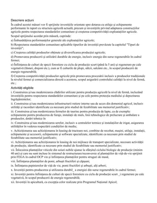 Descriere acţiuni
În cadrul acestei măsuri vor fi sprijinite investiţiile orientate spre dotarea cu utilaje şi echipamente
performante în raport cu structura agricolă actuală, precum şi investiţiile privind adaptarea construcţiilor
agricole pentru respectarea standardelor comunitare şi creşterea competitivităţii exploataţiilor agricole.
Scopul sprijinului acordat prin măsură, cuprinde:
a) Îmbunătăţirea performanţelor generale ale exploataţiilor agricole;
b) Respectarea standardelor comunitare aplicabile tipurilor de investiţii prevăzute la capitolul "Tipuri de
investiţii";
c) Creşterea calităţii produselor obţinute şi diversificarea producţiei agricole;
d) Promovarea producerii şi utilizării durabile de energie, inclusiv energie din surse regenerabile în cadrul
fermei;
e) Înfiinţarea de culturi de specii forestiere cu ciclu de producţie scurt (până la 5 ani) şi regenerare pe cale
vegetativă (lăstari, drajoni etc.), cum ar fi culturile de plopi, sălcii, salcâmi etc., în scopul producerii de
energie regenerabilă;
f) Creşterea competitivităţii produselor agricole prin promovarea procesării inclusiv a produselor tradiţionale
la nivelul fermei şi comercializarea directă a acestora, scopul asigurării controlului calităţii la nivel de fermă,
etc.;
Activităţi eligibile
i. Construirea şi/sau modernizarea clădirilor utilizate pentru producţia agricolă la nivel de fermă, incluzând
investiţiile pentru respectarea standardelor comunitare şi pe cele pentru protecţia mediului şi depozitarea
îngrăşămintelor;
ii. Construirea şi/sau modernizarea infrastructurii rutiere interne sau de acces din domeniul agricol, inclusiv
utilităţi şi racorduri identificate ca necesare prin studiul de fezabilitate sau memoriul justificativ;
iii. Construirea şi/sau modernizarea fermelor de taurine pentru producţia de lapte, ca de exemplu:
echipamente pentru producerea de furaje, instalaţii de muls, linii tehnologice de prelucrare şi ambalare a
produselor, dotări tehnice în
iv. Construirea şi/sau modernizarea serelor, inclusiv a centralelor termice şi instalaţiilor de irigat, asigurarea
utilităţilor în vederea respectării condiţiilor de mediu;
v. Achiziţionarea sau achiziţionarea în leasing de tractoare noi, combine de recoltat, maşini, utilaje, instalaţii,
echipamente şi accesorii, echipamente şi software specializate, identificate ca necesare prin studiul de
fezabilitate sau memoriul justificativ;
vi. Achiziţionarea sau achiziţionarea în leasing de noi mijloace de transport specializate, necesare activităţii
de producţie, identificate ca necesare prin studiul de fezabilitate sau memoriul justificativ;
vii. Înlocuirea plantaţiilor viticole din soiuri nobile ajunse la sfârşitul ciclului biologic de producţie (minim
40 ani) şi care nu sunt incluse în sistemul de restructurare/reconversie al plantaţiilor de viţă-de-vie sprijinit
prin FEGA în cadrul OCP vin şi înfiinţarea plantaţiilor pentru struguri de masă;
viii. Înfiinţarea plantaţiilor de pomi, arbuşti fructiferi şi căpşuni;
ix. Înfiinţarea pepinierelor de viţă de vie, pomi fructiferi şi arbuşti, alţi arbori;
x. Investiţii pentru producerea şi utilizarea durabil_ a energiei din surse regenerabile în cadrul fermei;
xi. Investiţii pentru înfiinţarea de culturi de specii forestiere cu ciclu de producţie scurt _i regenerare pe cale
vegetativă, în scopul producerii de energie regenerabilă;
xii. Investiţii în apicultură, cu excepţia celor realizate prin Programul Naţional Apicol;
 