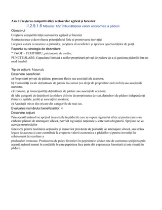Axa I Creşterea competitivităţii sectoarelor agricol şi forestier
            II.2.9.1.6 Măsura: 122 Îmbunătăţirea valorii economice a pădurii
Obiectivul
Creşterea competitivităţii sectoarelor agricol şi forestier
Restructurarea şi dezvoltarea potenţialului fizic şi promovarea inovaţiei
Lărgirea valorii economice a pădurilor, creşterea diversificării şi sporirea oportunităţilor de piaţă
Raportul cu strategia de dezvoltare
* SWOT – TERITORIU; patrimoniu de mediu;
PUNCTE SLABE: Capacitate limitată a noilor proprietari privaţi de pădure de a-şi gestiona pădurile într-un
mod durabil

Tip de acţiuni: Materiale
Descriere beneficiari
a) Proprietari privaţi de pădure, persoane fizice sau asociaţii ale acestora;
b) Comunităţi locale deţinătoare de pădure în comun (cu drept de proprietate indivizibil) sau asociaţiile
acestora;
c) Comune, şi municipalităţi deţinătoare de pădure sau asociaţiile acestora;
d) Alte categorii de deţinători de pădure diferite de proprietatea de stat, deţinători de pădure independenţi
(biserici, spitale, şcoli) şi asociaţiile acestora;
e) Asociaţii mixte din oricare din categoriile de mai sus.
Evaluarea numărului beneficiarilor: 4
Descriere acţiuni
Prin această măsură se sprijină investiţiile în pădurile care se supun regimului silvic şi pentru care s-au
elaborat planuri de amenajare silvică, potrivit legislaţiei naţionale şi care sunt obligatorii. Sprijinul se va
acorda proprietăţilor
forestiere pentru realizarea acţiunilor şi măsurilor prevăzute de planurile de amenajare silvică, sau strâns
legate de acestea şi care contribuie la creşterea valorii economice a pădurilor şi pentru investiţii în
echipament de recoltare a
produselor lemnoase. Producerea de puieţi forestieri în pepinierele silvice este de asemenea sprijinită prin
această măsură numai în condiţiile în care pepiniera face parte din exploataţia forestieră şi este situată în
pădure.
 