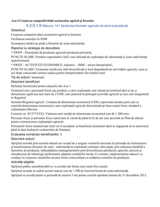 Axa I Creşterea competitivităţii sectoarelor agricol şi forestier
            II.2.9.1.9 Măsura: 141 Sprijinirea fermelor agricole de semi-subzistenţă
Obiectivul
Creşterea competitivităţii sectoarelor agricol şi forestier
Facilitarea tranziţiei în NSM
Încurajarea intrării pe piaţă a fermelor de semi-subzistenţă
Raportul cu strategia de dezvoltare
* SWOT - Potenţialul de producţie agricolă (producţia primară);
PUNCTE SLABE: Pondere importantă a SAU este utilizată de exploataţii de subzistenţă şi semi-subzistenţă
neperformante
* SWOT - ACTIVITĂŢI ECONOMICE; industrie – IMM – micro-întreprinderi;
PUNCTE SLABE: Economia rurală este slab diversificată şi încă dependentă de activităţile agricole, ceea ce
are drept consecinţă venituri reduse pentru întreprinzătorii din mediul rural
Tip de acţiuni: Imateriale
Descriere beneficiari
Definiţia fermierului pentru măsurile din Axa 1
Fermierul este o persoană fizică sau juridică, a cărei exploataţie este situată pe teritoriul ţării şi are o
dimensiune egală sau mai mare de 2 UDE, care practică în principal activităţi agricole şi care este înregistrată
în Registrul
fermelor/Registrul agricol/. Unitatea de dimensiune economică (UDE) reprezintă unitatea prin care se
exprimă dimensiunea economică a unei exploataţii agricole determinată pe baza marjei brute standard a
exploataţiei (Decizia
Comisiei nr. 85/377/CEE). Valoarea unei unităţi de dimensiune economică este de 1.200 euro.
Persoane fizice şi persoane fizice autorizate în vârstă de până la 62 de ani care prezintă un Plan de afaceri
pentru restructurarea exploataţiei agricole.
Persoanele fizice neautorizate încă vor fi acceptate ca beneficiari potenţiali dacă se angajează să se autorizeze
până la data încheierii contractului de finanţare.
Evaluarea numărului beneficiarilor: 8
Descriere acţiuni
Sprijinul acordat prin această măsură are scopul de a asigura veniturile necesare în perioada de restructurare
şi transformarea fermelor de semi - subzistenţă în exploataţii orientate către piaţă, prin utilizarea durabilă a
factorilor de producţie, îmbunătăţirea managementului prin diversificarea producţiei agricole, precum şi
introducerea de tehnologii performante adaptate condiţiilor locale. Ca urmare, implementarea măsurii va
conduce la creşterea veniturilor acestor ferme concomitent cu scăderea costurilor de producţie.
Activităţi eligibile
Sprijinul public nerambursabil se va acorda sub forma unei sume fixe anuale.
Sprijinul acordat în cadrul acestei măsuri este de 1.500 de Euro/an/fermă de semi-subzistenţă.
Sprijinul se acordă pentru o perioadă de maxim 5 ani pentru cererile aprobate înainte de 31 decembrie 2013.
 