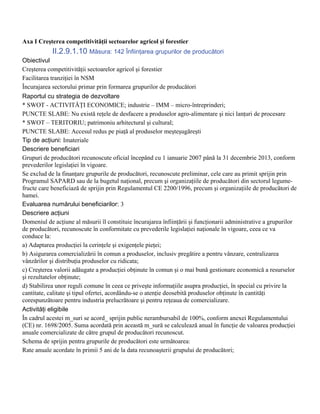 Axa I Creşterea competitivităţii sectoarelor agricol şi forestier
            II.2.9.1.10 Măsura: 142 Înfiinţarea grupurilor de producători
Obiectivul
Creşterea competitivităţii sectoarelor agricol şi forestier
Facilitarea tranziţiei în NSM
Încurajarea sectorului primar prin formarea grupurilor de producători
Raportul cu strategia de dezvoltare
* SWOT - ACTIVITĂŢI ECONOMICE; industrie – IMM – micro-întreprinderi;
PUNCTE SLABE: Nu există reţele de desfacere a produselor agro-alimentare şi nici lanţuri de procesare
* SWOT – TERITORIU; patrimoniu arhitectural şi cultural;
PUNCTE SLABE: Accesul redus pe piaţă al produselor meşteşugăreşti
Tip de acţiuni: Imateriale
Descriere beneficiari
Grupuri de producători recunoscute oficial începând cu 1 ianuarie 2007 până la 31 decembrie 2013, conform
prevederilor legislaţiei în vigoare.
Se exclud de la finanţare grupurile de producători, recunoscute preliminar, cele care au primit sprijin prin
Programul SAPARD sau de la bugetul naţional, precum şi organizaţiile de producători din sectorul legume-
fructe care beneficiază de sprijin prin Regulamentul CE 2200/1996, precum şi organizaţiile de producători de
hamei.
Evaluarea numărului beneficiarilor: 3
Descriere acţiuni
Domeniul de acţiune al măsurii îl constituie încurajarea înfiinţării şi funcţionarii administrative a grupurilor
de producători, recunoscute în conformitate cu prevederile legislaţiei naţionale în vigoare, ceea ce va
conduce la:
a) Adaptarea producţiei la cerinţele şi exigenţele pieţei;
b) Asigurarea comercializării în comun a produselor, inclusiv pregătire a pentru vânzare, centralizarea
vânzărilor şi distribuţia produselor cu ridicata;
c) Creşterea valorii adăugate a producţiei obţinute în comun şi o mai bună gestionare economică a resurselor
şi rezultatelor obţinute;
d) Stabilirea unor reguli comune în ceea ce priveşte informaţiile asupra producţiei, în special cu privire la
cantitate, calitate şi tipul ofertei, acordându-se o atenţie deosebită produselor obţinute în cantităţi
corespunzătoare pentru industria prelucrătoare şi pentru reţeaua de comercializare.
Activităţi eligibile
În cadrul acestei m_suri se acord_ sprijin public nerambursabil de 100%, conform anexei Regulamentului
(CE) nr. 1698/2005. Suma acordată prin această m_sură se calculează anual în funcţie de valoarea producţiei
anuale comercializate de către grupul de producători recunoscut.
Schema de sprijin pentru grupurile de producători este următoarea:
Rate anuale acordate în primii 5 ani de la data recunoaşterii grupului de producători;
 