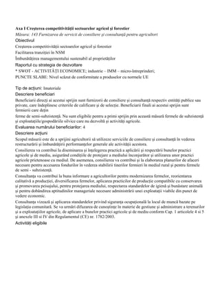 Axa I Creşterea competitivităţii sectoarelor agricol şi forestier
Măsura: 143 Furnizarea de servicii de consiliere şi consultanţă pentru agricultori
Obiectivul
Creşterea competitivităţii sectoarelor agricol şi forestier
Facilitarea tranziţiei în NSM
Îmbunătăţirea managementului sustenabil al proprietăţilor
Raportul cu strategia de dezvoltare
* SWOT - ACTIVITĂŢI ECONOMICE; industrie – IMM – micro-întreprinderi;
PUNCTE SLABE: Nivel scăzut de conformitate a produselor cu normele UE

Tip de acţiuni: Imateriale
Descriere beneficiari
Beneficiarii direcţi ai acestui sprijin sunt furnizorii de consiliere şi consultanţă respectiv entităţi publice sau
private, care îndeplinesc criteriile de calificare şi de selecţie. Beneficiarii finali ai acestui sprijin sunt
fermierii care deţin
ferme de semi-subzistenţă. Nu sunt eligibile pentru a primi sprijin prin această măsură fermele de subzistenţă
şi exploataţiile/gospodăriile silvice care nu dezvoltă şi activităţi agricole.
Evaluarea numărului beneficiarilor: 4
Descriere acţiuni
Scopul măsurii este de a sprijini agricultorii să utilizeze serviciile de consiliere şi consultanţă în vederea
restructurării şi îmbunătăţirii performanţelor generale ale activităţii acestora.
Consilierea va contribui la diseminarea şi înţelegerea practică a aplicării şi respectării bunelor practici
agricole şi de mediu, asigurând condiţiile de protejare a mediului înconjurător şi utilizarea unor practici
agricole prietenoase cu mediul. De asemenea, consilierea va contribui şi la elaborarea planurilor de afaceri
necesare pentru accesarea fondurilor în vederea stabilirii tinerilor fermieri în mediul rural şi pentru fermele
de semi - subzistenţă.
Consultanţa va contribui la buna informare a agricultorilor pentru modernizarea fermelor, reorientarea
calitativă a producţiei, diversificarea fermelor, aplicarea practicilor de producţie compatibile cu conservarea
şi promovarea peisajului, pentru protejarea mediului, respectarea standardelor de igienă şi bunăstare animală
şi pentru dobândirea aptitudinilor manageriale necesare administrării unei exploataţii viabile din punct de
vedere economic.
Consultanţa vizează şi aplicarea standardelor privind siguranţa ocupaţională la locul de muncă bazate pe
legislaţia comunitară. Se va urmări difuzarea de cunoştinţe în materie de gestiune şi administrare a terenurilor
şi a exploataţiilor agricole, de aplicare a bunelor practici agricole şi de mediu conform Cap. 1 articolele 4 si 5
şi anexele III si IV din Regulamentul (CE) nr. 1782/2003.
Activităţi eligibile
 