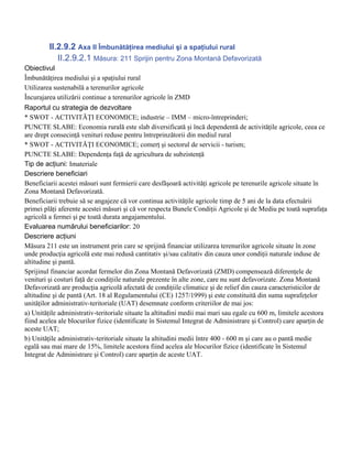 II.2.9.2 Axa II Îmbunătăţirea mediului şi a spaţiului rural
            II.2.9.2.1 Măsura: 211 Sprijin pentru Zona Montană Defavorizată
Obiectivul
Îmbunătăţirea mediului şi a spaţiului rural
Utilizarea sustenabilă a terenurilor agricole
Încurajarea utilizării continue a terenurilor agricole în ZMD
Raportul cu strategia de dezvoltare
* SWOT - ACTIVITĂŢI ECONOMICE; industrie – IMM – micro-întreprinderi;
PUNCTE SLABE: Economia rurală este slab diversificată şi încă dependentă de activităţile agricole, ceea ce
are drept consecinţă venituri reduse pentru întreprinzătorii din mediul rural
* SWOT - ACTIVITĂŢI ECONOMICE; comerţ şi sectorul de servicii - turism;
PUNCTE SLABE: Dependenţa faţă de agricultura de subzistenţă
Tip de acţiuni: Imateriale
Descriere beneficiari
Beneficiarii acestei măsuri sunt fermierii care desfăşoară activităţi agricole pe terenurile agricole situate în
Zona Montană Defavorizată.
Beneficiarii trebuie să se angajeze că vor continua activităţile agricole timp de 5 ani de la data efectuării
primei plăţi aferente acestei măsuri şi că vor respecta Bunele Condiţii Agricole şi de Mediu pe toată suprafaţa
agricolă a fermei şi pe toată durata angajamentului.
Evaluarea numărului beneficiarilor: 20
Descriere acţiuni
Măsura 211 este un instrument prin care se sprijină financiar utilizarea terenurilor agricole situate în zone
unde producţia agricolă este mai redusă cantitativ şi/sau calitativ din cauza unor condiţii naturale induse de
altitudine şi pantă.
Sprijinul financiar acordat fermelor din Zona Montană Defavorizată (ZMD) compensează diferenţele de
venituri şi costuri faţă de condiţiile naturale prezente în alte zone, care nu sunt defavorizate. Zona Montană
Defavorizată are producţia agricolă afectată de condiţiile climatice şi de relief din cauza caracteristicilor de
altitudine şi de pantă (Art. 18 al Regulamentului (CE) 1257/1999) şi este constituită din suma suprafeţelor
unităţilor administrativ-teritoriale (UAT) desemnate conform criteriilor de mai jos:
a) Unităţile administrativ-teritoriale situate la altitudini medii mai mari sau egale cu 600 m, limitele acestora
fiind acelea ale blocurilor fizice (identificate în Sistemul Integrat de Administrare şi Control) care aparţin de
aceste UAT;
b) Unităţile administrativ-teritoriale situate la altitudini medii între 400 - 600 m şi care au o pantă medie
egală sau mai mare de 15%, limitele acestora fiind acelea ale blocurilor fizice (identificate în Sistemul
Integrat de Administrare şi Control) care aparţin de aceste UAT.
 
