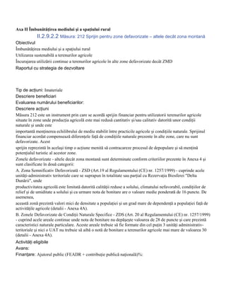 Axa II Îmbunătăţirea mediului şi a spaţiului rural
            II.2.9.2.2 Măsura: 212 Sprijin pentru zone defavorizate – altele decât zona montană
Obiectivul
Îmbunătăţirea mediului şi a spaţiului rural
Utilizarea sustenabilă a terenurilor agricole
Încurajarea utilizării continue a terenurilor agricole în alte zone defavorizate decât ZMD
Raportul cu strategia de dezvoltare



Tip de acţiuni: Imateriale
Descriere beneficiari
Evaluarea numărului beneficiarilor:
Descriere acţiuni
Măsura 212 este un instrument prin care se acordă sprijin financiar pentru utilizatorii terenurilor agricole
situate în zone unde producţia agricolă este mai redusă cantitativ şi/sau calitativ datorită unor condiţii
naturale şi unde este
importantă menţinerea echilibrului de mediu stabilit între practicile agricole şi condiţiile naturale. Sprijinul
financiar acordat compensează diferenţele faţă de condiţiile naturale prezente în alte zone, care nu sunt
defavorizate. Acest
sprijin reprezintă în acelaşi timp o acţiune menită să contracareze procesul de depopulare şi să menţină
potenţialul turistic al acestor zone.
Zonele defavorizate - altele decât zona montană sunt determinate conform criteriilor prezente în Anexa 4 şi
sunt clasificate în două categorii:
A. Zona Semnificativ Defavorizată - ZSD (Art.19 al Regulamentului (CE) nr. 1257/1999) - cuprinde acele
unităţi-administrativ teritoriale care se suprapun în totalitate sau parţial cu Rezervaţia Biosferei "Delta
Dunării", unde
productivitatea agricolă este limitată datorită calităţii reduse a solului, climatului nefavorabil, condiţiilor de
relief şi de umiditate a solului şi ca urmare nota de bonitare are o valoare medie ponderată de 16 puncte. De
asemenea,
această zonă prezintă valori mici de densitate a populaţiei şi un grad mare de dependenţă a populaţiei faţă de
activităţile agricole (detalii - Anexa 4A).
B. Zonele Defavorizate de Condiţii Naturale Specifice - ZDS (Art. 20 al Regulamentului (CE) nr. 1257/1999)
- cuprind acele areale continue unde nota de bonitare nu depăşeşte valoarea de 28 de puncte şi care prezintă
caracteristici naturale particulare. Aceste areale trebuie să fie formate din cel puţin 3 unităţi administrativ-
teritoriale şi nici o UAT nu trebuie să aibă o notă de bonitare a terenurilor agricole mai mare de valoarea 30
(detalii - Anexa 4A).
Activităţi eligibile
Avans:
Finanţare: Ajutorul public (FEADR + contribuţie publică naţională)%:
 