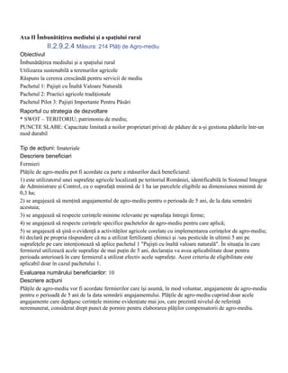 Axa II Îmbunătăţirea mediului şi a spaţiului rural
            II.2.9.2.4 Măsura: 214 Plăţi de Agro-mediu
Obiectivul
Îmbunătăţirea mediului şi a spaţiului rural
Utilizarea sustenabilă a terenurilor agricole
Răspuns la cererea crescândă pentru servicii de mediu
Pachetul 1: Pajişti cu Înaltă Valoare Naturală
Pachetul 2: Practici agricole tradiţionale
Pachetul Pilot 3: Pajişti Importante Pentru Păsări
Raportul cu strategia de dezvoltare
* SWOT – TERITORIU; patrimoniu de mediu;
PUNCTE SLABE: Capacitate limitată a noilor proprietari privaţi de pădure de a-şi gestiona pădurile într-un
mod durabil

Tip de acţiuni: Imateriale
Descriere beneficiari
Fermieri
Plăţile de agro-mediu pot fi acordate ca parte a măsurilor dacă beneficiarul:
1) este utilizatorul unei suprafeţe agricole localizată pe teritoriul României, identificabilă în Sistemul Integrat
de Administrare şi Control, cu o suprafaţă minimă de 1 ha iar parcelele eligibile au dimensiunea minimă de
0,3 ha;
2) se angajează să menţină angajamentul de agro-mediu pentru o perioada de 5 ani, de la data semnării
acestuia;
3) se angajează să respecte cerinţele minime relevante pe suprafaţa întregii ferme;
4) se angajează să respecte cerinţele specifice pachetelor de agro-mediu pentru care aplică;
5) se angajează să şină o evidenţă a activităţilor agricole corelate cu implementarea cerinţelor de agro-mediu;
6) declară pe propria răspundere că nu a utilizat fertilizanţi chimici şi /sau pesticide în ultimii 5 ani pe
suprafeţele pe care intenţionează să aplice pachetul 1 "Pajişti cu înaltă valoare naturală". În situaţia în care
fermierul utilizează acele suprafeţe de mai puţin de 5 ani, declaraţia va avea aplicabilitate doar pentru
perioada anterioară în care fermierul a utilizat efectiv acele suprafeţe. Acest criteriu de eligibilitate este
aplicabil doar în cazul pachetului 1.
Evaluarea numărului beneficiarilor: 10
Descriere acţiuni
Plăţile de agro-mediu vor fi acordate fermierilor care îşi asumă, în mod voluntar, angajamente de agro-mediu
pentru o perioadă de 5 ani de la data semnării angajamentului. Plăţile de agro-mediu cuprind doar acele
angajamente care depăşesc cerinţele minime evidenţiate mai jos, care prezintă nivelul de referinţă
neremunerat, considerat drept punct de pornire pentru elaborarea plăţilor compensatorii de agro-mediu.
 