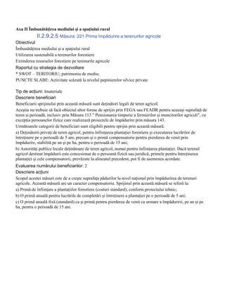 Axa II Îmbunătăţirea mediului şi a spaţiului rural
            II.2.9.2.5 Măsura: 221 Prima împădurire a terenurilor agricole
Obiectivul
Îmbunătăţirea mediului şi a spaţiului rural
Utilizarea sustenabilă a terenurilor forestiere
Extinderea resurselor forestiere pe terenurile agricole
Raportul cu strategia de dezvoltare
* SWOT – TERITORIU; patrimoniu de mediu;
PUNCTE SLABE: Activitate scăzută la nivelul pepinierelor silvice private

Tip de acţiuni: Imateriale
Descriere beneficiari
Beneficiarii sprijinului prin această măsură sunt deţinători legali de teren agricol.
Aceştia nu trebuie să facă obiectul altor forme de sprijin prin FEGA sau FEADR pentru aceeaşi suprafaţă de
teren şi perioadă, inclusiv prin Măsura 113 " Pensionarea timpurie a fermierilor şi muncitorilor agricoli", cu
excepţia persoanelor fizice care realizează proiectele de împădurire prin măsura 143.
Următoarele categorii de beneficiari sunt eligibili pentru sprijin prin această măsură:
a) Deţinătorii privaţi de teren agricol, pentru înfiinţarea plantaţiei forestiere şi executarea lucrărilor de
întreţinere pe o perioadă de 5 ani, precum şi o primă compensatorie pentru pierderea de venit prin
împădurire, stabilită pe an şi pe ha, pentru o perioadă de 15 ani;
b) Autorităţi publice locale deţinătoare de teren agricol, numai pentru înfiinţarea plantaţiei. Dacă terenul
agricol destinat împădurii este concesionat de o persoană fizică sau juridică, primele pentru întreţinerea
plantaţiei şi cele compensatorii, prevăzute la alineatul precedent, pot fi de asemenea acordate.
Evaluarea numărului beneficiarilor: 2
Descriere acţiuni
Scopul acestei măsuri este de a creşte suprafaţa pădurilor la nivel naţional prin împădurirea de terenuri
agricole. Această măsură are un caracter compensatoriu. Sprijinul prin această măsură se referă la:
a) Primă de înfiinţare a plantaţiilor forestiere (costuri standard), conform proiectului tehnic;
b) O primă anuală pentru lucrările de completări şi întreţinere a plantaţiei pe o perioadă de 5 ani;
c) O primă anuală fixă (standard) ca şi primă pentru pierderea de venit ca urmare a împăduririi, pe an şi pe
ha, pentru o perioadă de 15 ani.
 