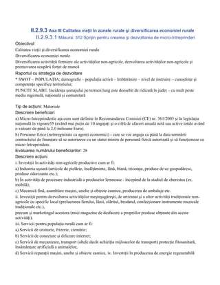 II.2.9.3 Axa III Calitatea vieţii în zonele rurale şi diversificarea economiei rurale
            II.2.9.3.1 Măsura: 312 Sprijin pentru crearea şi dezvoltarea de micro-întreprinderi
Obiectivul
Calitatea vieţii şi diversificarea economiei rurale
Diversificarea economiei rurale
Diversificarea activităţii fermiere ale activităţilor non-agricole, dezvoltarea activităţilor non-agricole şi
promovarea ocupării forţei de muncă
Raportul cu strategia de dezvoltare
* SWOT – POPULAŢIA; demografie – populaţia activă – îmbătrânire – nivel de instruire – cunoştinţe şi
competenţe specifice teritoriului;
PUNCTE SLABE: Incidenţa şomajului pe termen lung este deosebit de ridicată în judeţ – cu mult peste
media regională, naţională şi comunitară

Tip de acţiuni: Materiale
Descriere beneficiari
a) Micro-întreprinderile aţa cum sunt definite în Recomandarea Comisiei (CE) nr. 361/2003 şi în legislaţia
naţională în vigoare35 (având mai puţin de 10 angajaţi şi o cifră de afaceri anuală netă sau active totale având
o valoare de până la 2,0 milioane Euro).
b) Persoane fizice (neînregistrate ca agenţi economici) - care se vor angaja ca până la data semnării
contractului de finanţare să se autorizeze cu un statut minim de persoană fizică autorizată şi să funcţioneze ca
micro-întreprindere.
Evaluarea numărului beneficiarilor: 28
Descriere acţiuni
i. Investiţii în activităţi non-agricole productive cum ar fi:
a) Industria uşoară (articole de pielărie, încălţăminte, lână, blană, tricotaje, produse de uz gospodăresc,
produse odorizante etc.);
b) În activităţi de procesare industrială a produselor lemnoase - începând de la stadiul de cherestea (ex.
mobilă);
c) Mecanică fină, asamblare maşini, unelte şi obiecte casnice, producerea de ambalaje etc.
ii. Investiţii pentru dezvoltarea activităţilor meşteşugăreşti, de artizanat şi a altor activităţi tradiţionale non-
agricole cu specific local (prelucrarea fierului, lânii, olăritul, brodatul, confecţionare instrumente muzicale
tradiţionale etc.),
precum şi marketingul acestora (mici magazine de desfacere a propriilor produse obţinute din aceste
activităţi).
iii. Servicii pentru populaţia rurală cum ar fi:
a) Servicii de croitorie, frizerie, cizmărie;
b) Servicii de conectare şi difuzare internet;
c) Servicii de mecanizare, transport (altele decât achiziţia mijloacelor de transport) protecţie fitosanitară,
însămânţare artificială a animalelor;
d) Servicii reparaţii maşini, unelte şi obiecte casnice. iv. Investiţii în producerea de energie regenerabilă
 