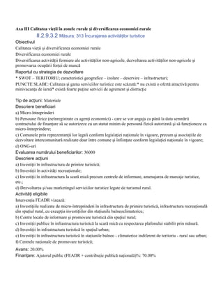 Axa III Calitatea vieţii în zonele rurale şi diversificarea economiei rurale
             II.2.9.3.2 Măsura: 313 Încurajarea activităţilor turistice
Obiectivul
Calitatea vieţii şi diversificarea economiei rurale
Diversificarea economiei rurale
Diversificarea activităţii fermiere ale activităţilor non-agricole, dezvoltarea activităţilor non-agricole şi
promovarea ocupării forţei de muncă
Raportul cu strategia de dezvoltare
* SWOT – TERITORIU; caracteristici geografice – izolare – deservire – infrastructuri;
PUNCTE SLABE: Calitatea şi gama serviciilor turistice este scăzută:* nu există o ofertă atractivă pentru
minivacanţa de iarnă* există foarte puţine servicii de agrement şi distracţie

Tip de acţiuni: Materiale
Descriere beneficiari
a) Micro-întreprinderi
b) Persoane fizice (neînregistrate ca agenţi economici) - care se vor angaja ca până la data semnării
contractului de finanţare să se autorizeze cu un statut minim de persoană fizică autorizată şi să funcţioneze ca
micro-întreprindere;
c) Comunele prin reprezentanţii lor legali conform legislaţiei naţionale în vigoare, precum şi asociaţiile de
dezvoltare intercomunitară realizate doar între comune şi înfiinţate conform legislaţiei naţionale în vigoare;
d) ONG-uri
Evaluarea numărului beneficiarilor: 36000
Descriere acţiuni
a) Investiţii în infrastructura de primire turistică;
b) Investiţii în activităţi recreaţionale;
c) Investiţii în infrastructura la scară mică precum centrele de informare, amenajarea de marcaje turistice,
etc.;
d) Dezvoltarea şi/sau marketingul serviciilor turistice legate de turismul rural.
Activităţi eligibile
Intervenţia FEADR vizează:
a) Investiţiile realizate de micro-întreprinderi în infrastructura de primire turistică, infrastructura recreaţională
din spaţiul rural, cu excepţia investiţiilor din staţiunile balneoclimaterice;
b) Centre locale de informare şi promovare turistică din spaţiul rural;
c) Investiţii publice în infrastructura turistică la scară mică cu respectarea plafonului stabilit prin măsură.
d) Investiţii în infrastructura turistică în spaţiul urban;
e) Investiţii în infrastructura turistică în staţiunile balneo - climaterice indiferent de teritoriu - rural sau urban;
f) Centrele naţionale de promovare turistică;
Avans: 20.00%
Finanţare: Ajutorul public (FEADR + contribuţie publică naţională)%: 70.00%
 