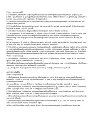 Pentru componenta b):
b1) Înfiinţarea, amenajarea spaţiilor publice de recreere pentru populaţia rurală (parcuri, spaţii de joacă
pentru copii, terenuri de sport, piste de biciclete); • Renovarea clădirilor publice (ex. primării) şi amenajări de
parcări, pieţe, spaţii pentru organizarea de târguri etc.);
b2) Investiţii în sisteme de producere şi furnizare de energie din surse regenerabile (în situaţia în care este
vorba de clădiri publice);
b3) Prima înfiinţare şi dotarea infrastructurii aferente serviciilor sociale precum centrele de îngrijire copii,
bătrâni şi persoane cu nevoi speciale
b4) Investiţii în construcţia de grădiniţe noi pentru copii, inclusiv dotarea acestora;
b5) Achiziţionarea de microbuze care să asigure transportul public pentru comunitatea locală în zonele unde
o astfel de investiţie nu este atractivă pentru companiile private dar care este indispensabilă pentru
comunitate şi vine în sprijinul rezolvării unei importante nevoi sociale inclusiv construirea de staţii de
autobuz;
b6) Achiziţionarea de utilaje şi echipamente pentru serviciile publice (de deszăpezire, întreţinere spaţii verzi
etc.) dacă fac parte din investiţia iniţială pentru înfiinţarea serviciului;
b7) Investiţii de renovare, modernizarea şi dotarea aferentă a aşezămintelor culturale, inclusiv prima achiziţie
de cărţi, materiale audio, achiziţionarea de costume populare şi instrumente muzicale tradiţionale în vederea
promovării patrimoniului cultural imaterial ca parte componentă a proiectului. De asemenea vor fi susţinute
cheltuielile cu achiziţionarea de echipamente hardware, software, inclusiv costurile de instalare şi montaj.
Pentru componenta c):
c1) Restaurarea, consolidarea şi conservarea obiectivelor de patrimoniu cultural - grupa B72 şi natural din
spaţiul rural (peşteri, arbori seculari, cascade etc.);
c2) Studii privind patrimoniul cultural (material şi imaterial) din spaţiul rural cu posibilitatea de valorificare a
acestora şi punerea acestora la dispoziţia comunităţii;
c3) Achiziţionare de echipamente pentru expunerea şi protecţia patrimoniului cultural.

Activităţi eligibile
Pentru componenta a):
a1) Înfiinţarea de drumuri noi, extinderea şi îmbunătăţirea reţelei de drumuri de interes local (drumuri
comunale, vicinale şi străzi din interiorul comunei) ce apar_in proprietăţii publice a unităţii administrative
(comuna) pe teritoriul
căreia se află, aţa cum sunt definite şi clasificate în conformitate cu legislaţia naţională în vigoare;
a2) Prima înfiinţare, extinderea şi îmbunătăţirea reţelei publice de ap_ (captare, staţii de tratare, alimentare)
pentru localităţile rurale având sub 10.000 populase echivalentă (p.e.);
a3) Prima înfiinţare, extinderea şi îmbunătăţirea reţelei publice de ap_ uzată (canalizare, staţii de epurare)
pentru localităţile rurale având sub 10.000 populaţie echivalentă (p.e.);
a4) Prima înfiinţare şi extinderea reţelei publice de joasă tensiune şi a reţelei publice de iluminat cu eficienţă
energetică ridicată;
a5) Prima înfiinţare şi extinderea reţelei publice locale de alimentare cu gaz către alte localităţi rurale sau
către zone rurale care nu sunt conectate la reţea;
a6) Investiţii în staţii de transfer pentru deşeuri şi dotarea cu echipamente de gestionare a deşeurilor.
 