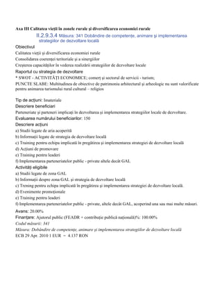 Axa III Calitatea vieţii în zonele rurale şi diversificarea economiei rurale
            II.2.9.3.4 Măsura: 341 Dobândire de competenţe, animare şi implementarea
              strategiilor de dezvoltare locală
Obiectivul
Calitatea vieţii şi diversificarea economiei rurale
Consolidarea coerenţei teritoriale şi a sinergiilor
Creşterea capacităţilor în vederea realizării strategiilor de dezvoltare locale
Raportul cu strategia de dezvoltare
* SWOT - ACTIVITĂŢI ECONOMICE; comerţ şi sectorul de servicii - turism;
PUNCTE SLABE: Multitudinea de obiective de patrimoniu arhitectural şi arheologic nu sunt valorificate
pentru animarea turismului rural cultural – religios

Tip de acţiuni: Imateriale
Descriere beneficiari
Parteneriate şi parteneri implicaţi în dezvoltarea şi implementarea strategiilor locale de dezvoltare.
Evaluarea numărului beneficiarilor: 150
Descriere acţiuni
a) Studii legate de aria acoperită
b) Informaţii legate de strategia de dezvoltare locală
c) Training pentru echipa implicată în pregătirea şi implementarea strategiei de dezvoltare locală
d) Acţiuni de promovare
e) Training pentru leaderi
f) Implementarea parteneriatelor public - private altele decât GAL
Activităţi eligibile
a) Studii legate de zona GAL
b) Informaţii despre zona GAL şi strategia de dezvoltare locală
c) Trening pentru echipa implicată în pregătirea şi implementarea strategiei de dezvoltare locală.
d) Evenimente promoţionale
e) Training pentru leaderi
f) Implementarea parteneriatelor public - private, altele decât GAL, acoperind una sau mai multe măsuri.
Avans: 20.00%
Finanţare: Ajutorul public (FEADR + contribuţie publică naţională)%: 100.00%
Codul măsurii: 341
Măsura: Dobândire de competenţe, animare şi implementarea strategiilor de dezvoltare locală
ECB 29 Apr. 2010 1 EUR = 4.137 RON
 
