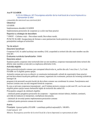 Axa IV LEADER
            II.2.9.4.4 Măsura: 421 Încurajarea actorilor de la nivel local de a lucra împreună cu
              reprezentan ţii altor
comunităţi din interiorul sau exteriorul ţării
Obiectivul
LEADER
Implementarea abordării LEADER
Implementarea proiectelor de cooperare şi a celor mai bune practici
Raportul cu strategia de dezvoltare
* SWOT – Calitatea vieţii – Dezvoltare rurală; Dezvoltare rurală;
PUNCTE SLABE: Incapacitatea de formare a unor parteneriate locale puternice şi de promovare a
potenţialului endogen al teritoriilor

Tip de acţiuni:
Descriere beneficiari
Cooperare GAL în cadrul aceluiaşi stat membru, GAL cooperând cu teritorii din alte state membre sau din
terţe ţări.
Evaluarea numărului beneficiarilor: 50000
Descriere acţiuni
Susţinere pentru cooperare inter-teritorială (într-un stat membru), cooperare transnaţională (între teritorii din
diferite state membre şi terţe ţări) cu implicarea diferitelor GAL.
Activităţi eligibile
Doar proiectele/acţiunile comune care corespund obiectivelor m_surilor din cele 3 axe (Axa 1, 2 şi 3) ale
FEADR vor fi eligibile pentru sprijin.
Acţiunile comune pot avea ca obiectiv şi construcţia instituţională: schimb de experienţă ţi bune practici
privind dezvoltarea locală prin publicaţii comune, organizare de evenimente, proiecte de twinning (schimb de
manageri de
program ţi de personal) sau prin lucrări de dezvoltare comune sau coordonate în comun. Funcţionarea unei
structuri comune este cea mai integrată formă de cooperare.
În ceea ce priveşte cooperarea transnaţional_, pot fi iniţiate proiecte comune cu ţări non-UE, caz în care sunt
eligibile pentru sprijin numai cheltuielile legate de teritoriile din cadrul UE.
Principalele categorii de cheltuieli eligibile:
- cheltuieli pentru pregătirea proiectelor de cooperare – organizare misiuni tehnice, întâlniri, seminarii,
activităţi de traducere ţi interpretare, multiplicare documente,
- cheltuieli de investiţii pentru implementarea proiectelor comune
- cheltuieli pentru proiecte comune de instruire
Avans:
Finanţare: Ajutorul public (FEADR + contribuţie publică naţională)%: 100.00%
Codul măsurii: 421
Măsura: Încurajarea actorilor de la nivel local de a lucra împreună cu reprezentan ţii altor
 