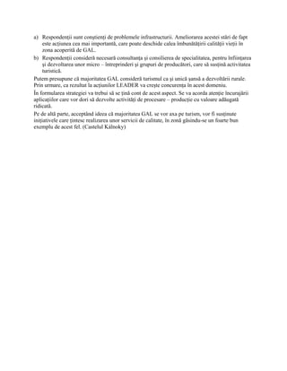 a) Respondenţii sunt conştienţi de problemele infrastructurii. Ameliorarea acestei stări de fapt
     este acţiunea cea mai importantă, care poate deschide calea îmbunătăţirii calităţii vieţii în
     zona acoperită de GAL.
b) Respondenţii consideră necesară consultanţa şi consilierea de specialitatea, pentru înfiinţarea
     şi dezvoltarea unor micro – întreprinderi şi grupuri de producători, care să susţină activitatea
     turistică.
Putem presupune că majoritatea GAL consideră turismul ca şi unică şansă a dezvoltării rurale.
Prin urmare, ca rezultat la acţiunilor LEADER va creşte concurenţa în acest domeniu.
În formularea strategiei va trebui să se ţină cont de acest aspect. Se va acorda atenţie încurajării
aplicaţiilor care vor dori să dezvolte activităţi de procesare – producţie cu valoare adăugată
ridicată.
Pe de altă parte, acceptând ideea că majoritatea GAL se vor axa pe turism, vor fi susţinute
iniţiativele care ţintesc realizarea unor servicii de calitate, în zonă găsindu-se un foarte bun
exemplu de acest fel. (Castelul Kálnoky)
 