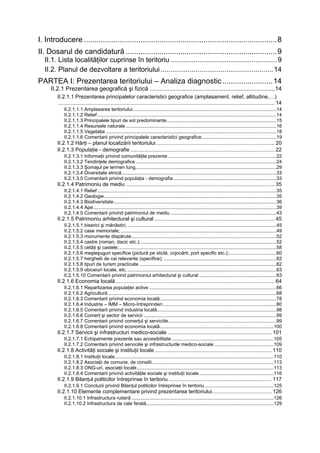 I. Introducere ............................................................................................8
II. Dosarul de candidatură ........................................................................9
  II.1. Lista localităţilor cuprinse în teritoriu ....................................................... 9
  II.2. Planul de dezvoltare a teritoriului .......................................................... 14
PARTEA I: Prezentarea teritoriului – Analiza diagnostic ........................14
     II.2.1 Prezentarea geografică şi fizică ............................................................................14
        II.2.1.1 Prezentarea principalelor caracteristici geografice (amplasament, relief, altitudine,…)
        .................................................................................................................................................. 14
            II.2.1.1.1 Amplasarea teritoriului..........................................................................................................14
            II.2.1.1.2 Relief ....................................................................................................................................14
            II.2.1.1.3 Principalele tipuri de sol predominante.................................................................................15
            II.2.1.1.4 Resursele naturale ...............................................................................................................16
            II.2.1.1.5 Vegetaţia ..............................................................................................................................18
            II.2.1.1.6 Comentarii privind principalele caracteristici geografice .......................................................19
        II.2.1.2 Hărţi – planul localizării teritoriului................................................................................ 20
        II.2.1.3 Populaţie - demografie ................................................................................................. 22
            II.2.1.3.1 Informaţii privind comunităţile prezente ................................................................................22
            II.2.1.3.2 Tendinţele demografice ........................................................................................................24
            II.2.1.3.3 Şomajul pe termen lung........................................................................................................29
            II.2.1.3.4 Diversitate etnică ..................................................................................................................33
            II.2.1.3.5 Comentarii privind populaţia - demografia ............................................................................33
        II.2.1.4 Patrimoniu de mediu .................................................................................................... 35
            II.2.1.4.1 Relief ....................................................................................................................................35
            II.2.1.4.2 Geologie ...............................................................................................................................35
            II.2.1.4.3 Biodiversitate........................................................................................................................36
            II.2.1.4.4 Ape .......................................................................................................................................39
            II.2.1.4.5 Comentarii privind patrimoniul de mediu ..............................................................................43
        II.2.1.5 Patrimoniu arhitectural şi cultural ................................................................................. 45
            II.2.1.5.1 biserici şi mănăstiri; ..............................................................................................................45
            II.2.1.5.2 case memoriale; ...................................................................................................................49
            II.2.1.5.3 monumente dispărute...........................................................................................................52
            II.2.1.5.4 castre (roman, dacic etc.); ....................................................................................................52
            II.2.1.5.5 cetăţi şi castele; ....................................................................................................................58
            II.2.1.5.6 meşteşuguri specifice (pictură pe sticlă, cojocărit, port specific etc.);...................................60
            II.2.1.5.7 herghelii de cai relevante (specifice); ...................................................................................62
            II.2.1.5.8 tipuri de turism practicate .....................................................................................................62
            II.2.1.5.9 obiceiuri locale, etc. ..............................................................................................................63
            II.2.1.5.10 Comentarii privind patrimoniul arhitectural şi cultural .........................................................63
        II.2.1.6 Economia locală ........................................................................................................... 64
            II.2.1.6.1 Repartizarea populaţiei active ..............................................................................................66
            II.2.1.6.2 Agricultură ............................................................................................................................68
            II.2.1.6.3 Comentarii privind economia locală......................................................................................78
            II.2.1.6.4 Industrie – IMM – Micro-întreprinderi....................................................................................80
            II.2.1.6.5 Comentarii privind industria locală........................................................................................98
            II.2.1.6.6 Comerţ şi sector de servicii ..................................................................................................99
            II.2.1.6.7 Comentarii privind comerţul şi serviciile................................................................................99
            II.2.1.6.8 Comentarii privind economia locală....................................................................................100
        II.2.1.7 Servicii şi infrastructuri medico-sociale ...................................................................... 101
            II.2.1.7.1 Echipamente prezente sau accesibilitate ...........................................................................105
            II.2.1.7.2 Comentarii privind serviciile şi infrastructurile medico-sociale ............................................109
        II.2.1.8 Activităţi sociale şi instituţii locale............................................................................... 110
            II.2.1.8.1 Instituţii locale.....................................................................................................................110
            II.2.1.8.2 Asociaţii de comune, de consilii..........................................................................................113
            II.2.1.8.3 ONG-uri, asociaţii locale.....................................................................................................113
            II.2.1.8.4 Comentarii privind activităţile sociale şi instituţii locale .......................................................116
        II.2.1.9 Bilanţul politicilor întreprinse în teritoriu ..................................................................... 117
            II.2.1.9.1 Concluzii privind Bilanţul politicilor întreprinse în teritoriu ...................................................125
        II.2.1.10 Elemente complementare privind prezentarea teritoriului........................................ 126
            II.2.1.10.1 Infrastructura rutieră .........................................................................................................126
            II.2.1.10.2 Infrastructura de cale ferată..............................................................................................129
 