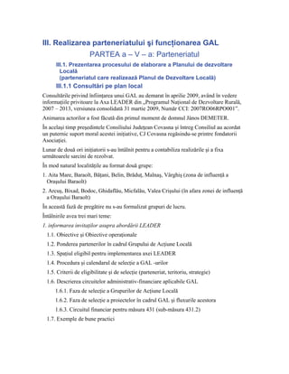III. Realizarea parteneriatului şi funcţionarea GAL
                       PARTEA a – V – a: Parteneriatul
      III.1. Prezentarea procesului de elaborare a Planului de dezvoltare
        Locală
        (parteneriatul care realizează Planul de Dezvoltare Locală)
      III.1.1 Consultări pe plan local
Consultările privind înfiinţarea unui GAL au demarat în aprilie 2009, având în vedere
informaţiile privitoare la Axa LEADER din „Programul Naţional de Dezvoltare Rurală,
2007 – 2013, versiunea consolidată 31 martie 2009, Număr CCI: 2007RO06RPO001”.
Animarea actorilor a fost făcută din primul moment de domnul János DEMETER.
În acelaşi timp preşedintele Consiliului Judeţean Covasna şi întreg Consiliul au acordat
un puternic suport moral acestei iniţiative, CJ Covasna regăsindu-se printre fondatorii
Asociaţiei.
Lunar de două ori iniţiatorii s-au întâlnit pentru a contabiliza realizările şi a fixa
următoarele sarcini de rezolvat.
În mod natural localităţile au format două grupe:
1. Aita Mare, Baraolt, Băţani, Belin, Brăduţ, Malnaş, Vârghiş (zona de influenţă a
  Oraşului Baraolt)
2. Arcuş, Bixad, Bodoc, Ghidaflău, Micfalău, Valea Crişului (în afara zonei de influenţă
  a Oraşului Baraolt)
În această fază de pregătire nu s-au formalizat grupuri de lucru.
Întâlnirile avea trei mari teme:
1. informarea invitaţilor asupra abordării LEADER
  1.1. Obiective şi Obiective operaţionale
  1.2. Ponderea partenerilor în cadrul Grupului de Acţiune Locală
  1.3. Spaţiul eligibil pentru implementarea axei LEADER
  1.4. Procedura şi calendarul de selecţie a GAL -urilor
  1.5. Criterii de eligibilitate şi de selecţie (parteneriat, teritoriu, strategie)
  1.6. Descrierea circuitelor administrativ-financiare aplicabile GAL
      1.6.1. Faza de selecţie a Grupurilor de Acţiune Locală
      1.6.2. Faza de selecţie a proiectelor în cadrul GAL şi fluxurile acestora
      1.6.3. Circuitul financiar pentru măsura 431 (sub-măsura 431.2)
  1.7. Exemple de bune practici
 
