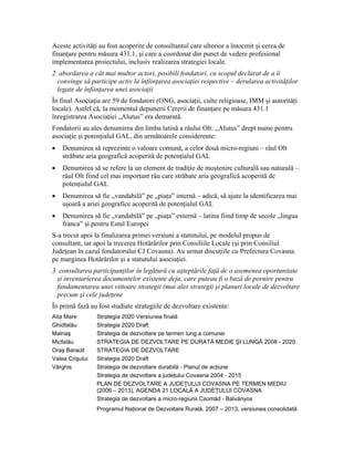 Aceste activităţi au fost acoperite de consultantul care ulterior a întocmit şi cerea de
finanţare pentru măsura 431.1, şi care a coordonat din punct de vedere profesional
implementarea proiectului, inclusiv realizarea strategiei locale.
2. abordarea a cât mai multor actori, posibili fondatori, cu scopul declarat de a îi
  convinge să participe activ la înfiinţarea asociaţiei respective – derularea activităţilor
  legate de înfiinţarea unei asociaţii
În final Asociaţia are 59 de fondatori (ONG, asociaţii, culte religioase, IMM şi autorităţi
locale). Astfel că, la momentul depunerii Cererii de finanţare pe măsura 431.1
înregistrarea Asociaţiei „Alutus” era demarată.
Fondatorii au ales denumirea din limba latină a râului Olt: „Alutus” drept nume pentru
asociaţie şi potenţialul GAL, din următoarele considerente:
•   Denumirea să reprezinte o valoare comună, a celor două micro-regiuni – râul Olt
    străbate aria geografică acoperită de potenţialul GAL
•   Denumirea să se refere la un element de tradiţie de moştenire culturală sau naturală –
    râul Olt fiind cel mai important râu care străbate aria geografică acoperită de
    potenţialul GAL
•   Denumirea să fie „vandabilă” pe „piaţa” internă – adică, să ajute la identificarea mai
    uşoară a ariei geografice acoperită de potenţialul GAL
•   Denumirea să fie „vandabilă” pe „piaţa” externă – latina fiind timp de secole „lingua
    franca” şi pentru Estul Europei
S-a trecut apoi la finalizarea primei versiuni a statutului, pe modelul propus de
consultant, iar apoi la trecerea Hotărârilor prin Consiliile Locale (şi prin Consiliul
Judeţean în cazul fondatorului CJ Covasna). Au urmat discuţiile cu Prefectura Covasna
pe marginea Hotărârilor şi a statutului asociaţiei.
3. consultarea participanţilor în legătură cu aşteptările faţă de o asemenea oportunitate
  şi inventarierea documentelor existente deja, care puteau fi o bază de pornire pentru
  fundamentarea unei viitoare strategii (mai ales strategii şi planuri locale de dezvoltare
  precum şi cele judeţene
În primă fază au fost studiate strategiile de dezvoltare existente:
Aita Mare        Strategia 2020 Versiunea finală
Ghidfalău        Strategia 2020 Draft
Malnaş           Strategia de dezvoltare pe termen lung a comunei
Micfalău         STRATEGIA DE DEZVOLTARE PE DURATĂ MEDIE ŞI LUNGĂ 2008 - 2020
Oraş Baraolt     STRATEGIA DE DEZVOLTARE
Valea Crişului   Strategia 2020 Draft
Vârghis          Strategia de dezvoltare durabilă - Planul de acţiune
                 Strategia de dezvoltare a judeţului Covasna 2004 - 2015
                 PLAN DE DEZVOLTARE A JUDEŢULUI COVASNA PE TERMEN MEDIU
                 (2006 – 2013), AGENDA 21 LOCALĂ A JUDEŢULUI COVASNA
                 Strategia de dezvoltare a micro-regiunii Csomád - Bálványos
                 Programul Naţional de Dezvoltare Rurală, 2007 – 2013, versiunea consolidată
 