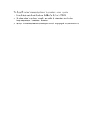 Din discuţiile purtate între actori, animatori şi consultant s-a putu constata:
•   Lipsa de informaţie legată de pilonul II al PAC şi de Axa LEADER
•   Nevoia acută de încurajare a inovaţiei, a reţelelor de producători, de abordare
    integrată producţie – procesare – desfacere
•   De lipsa de încredere în resursele endogene (tradiţii, meşteşuguri, moştenire culturală)
 