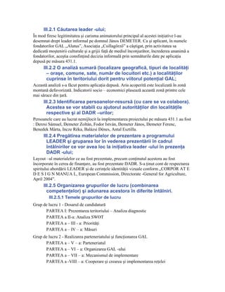 III.2.1 Căutarea leader -ului;
În mod firesc legitimitatea şi carisma animatorului principal al acestei iniţiative l-au
desemnat drept leader informal pe domnul János DEMETER. Ca şi aplicant, în numele
fondatorilor GAL „Alutus”, Asociaţia „Csillagőrző” a câştigat, prin activitatea sa
dedicată moştenirii culturale şi a grijii faţă de mediul înconjurător, încrederea unanimă a
fondatorilor, aceştia consfinţind decizia informală prin semnăturile date pe aplicaţia
depusă pe măsura 431.1.
      III.2.2 O analiză sumară (localizare geografică, tipuri de localităţi
        – oraşe, comune, sate, număr de locuitori etc.) a localităţilor
        cuprinse în teritoriului dorit pentru viitorul potenţial GAL;
Această analiză s-a făcut pentru aplicaţia depusă. Aria acoperită este localizată în zonă
montană defavorizată. Indicatorii socio – economici plasează această zonă printre cele
mai sărace din ţară.
      III.2.3 Identificarea persoanelor-resursă (cu care se va colabora).
        Acestea se vor stabili cu ajutorul autorităţilor din localităţile
        respective şi al DADR –urilor;
Persoanele care au lucrat nemijlocit la implementarea proiectului pe măsura 431.1 au fost
: Derzsi Sámuel, Demeter Zoltán, Fodor István, Demeter János, Demeter Ferenc,
Benedek Márta, Incze Réka, Balázsi Dénes, Antal Esztilla.
      III.2.4 Pregătirea materialelor de prezentare a programului
        LEADER şi gruparea lor în vederea prezentării în cadrul
        întâlnirilor ce vor avea loc la iniţiativa leader -ului în prezenţa
        DADR -ului;
Layout –ul materialelor ce au fost prezentate, precum conţinutul acestora au fost
încorporate în cerea de finanţare, au fost prezentate DADR. S-a ţinut cont de respectarea
spiritului abordării LEADER şi de cerinţele identităţii vizuale conform „CORPOR AT E
D E S I G N MANUA L, European Commission, Directorate -General for Agriculture,
April 2004”.
      III.2.5 Organizarea grupurilor de lucru (combinarea
        competenţelor) şi adunarea acestora în diferite întâlniri.
         III.2.5.1 Temele grupurilor de lucru
Grup de lucru 1 - Dosarul de candidatură
      PARTEA I: Prezentarea teritoriului – Analiza diagnostic
      PARTEA a II-a: Analiza SWOT
      PARTEA a – III - a: Priorităţi
      PARTEA a – IV – a: Măsuri
Grup de lucru 2 - Realizarea parteneriatului şi funcţionarea GAL
      PARTEA a – V – a: Parteneriatul
      PARTEA a – VI – a: Organizarea GAL -ului
      PARTEA a – VII – a: Mecanismul de implementare
      PARTEA a -VIII – a: Cooperare şi crearea şi implementarea reţelei
 