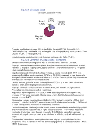 II.2.1.3.4 Diversitate etnică
                                 La nivelul judeţului Covasna


                                               Altele,
                                   Rromi,      0.51%       Romani,
                                   4.19%                   20.90%




                              Maghiari,
                              74.40%




Proporţia maghiarilor este peste 95% în localităţile Baraolt (95,9%), Bodoc (96,3%),
Ghidfalău (97,4%), Lemnia (98,5%), Malnaş (96,3%), Moacşa (98,0%), Poian (98,8%), Valea
Crişului (97,2%) şi Vârghiş (98,2%).
Localitatea unde românii sunt prezenţi în număr mai mare estet Belin (39,4%).
               II.2.1.3.5 Comentarii privind populaţia - demografia
Există diversitate etnică care poate fi pusă în valoare datorită abordării LEADER.
Populaţia cunoaşte la ora actuală un proces de regres accentuat datorat îmbătrânirii, scăderii
fertilităţii şi migraţiei. În perspectivă, aceste fenomene vor creşte în intensitate şi vor genera
efecte multiple în societate.
Se pot distinge două intervale distincte ca evoluţie, şi anume perioada 2003-2010, cu o
scădere moderată într-un ritm mediu de 0,2%/an şi 2010-2025, perioadă în care fenomenele
demografice intră în declin accentuat-scădere cu 0,54%/an. Factorul cel mai important care va
influenţa acest fenomen este scăderea naturală.
La nivel naţional, judeţul Covasna va avea şi în anul 2025 ca şi în anul 2003, cel mai mic
număr de tineri, conform prognosticului complex.
Populaţia vârstnică a crescut continuu în ultimii 50 ani, atât numeric cât şi procentual.
Procesul de îmbătrânire demografică va continua.
Raportul de dependenţă arată că în 2003, la 1,000 persoane potenţial active (15-64 ani)
reveneau 437 persoane inactive (0-14 ani şi peste 65 ani). În 2025, la numărul persoanelor
inactive va creşte la 453.
Din punct de vedere a raportului tineri/bătrâni, în 2003, la nivel regional, la 1,000 de tineri
reveneau 719 bătrâni, iar în 2025, raportul se va modifica în favoarea bătrânilor (1,282 bătrâni
la 1,000 tineri) datorită procesului de îmbătrânire accelerată.
Declinul demografic va afecta judeţul Covasna, dar nu scăderea în sine a numărului populaţiei
este evoluţia cea mai îngrijorătoare, ci faptul că acestei evoluţii i se asociază o degradare
continuă a structurii pe vârste datorată procesului de îmbătrânire a populaţiei, ceea ce
înseamnă, că grupele tinere de vârstă se vor diminua, în schimb cele de vârstă înaintată vor
creşte.
Fenomenul de îmbătrânire a populaţiei coroborat cu migraţia populaţiei tinere în afara
judeţului va cauza în termeni de zece ani diminuarea populaţiei în vârstă de muncă cu 10,000-
14,000 de persoane.
 
