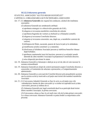 III.3.2.2 Adunarea generala
STATUTUL ASOCIAŢIEI ”ALUTUS REGIO EGYESÜLET”
CAPITOLUL 4 ORGANIZAREA ŞI FUNCŢIONAREA ASOCIAŢIEI
Art. 17. (1) Adunarea Generală este organul de conducere, alcătuit din totalitatea
          asociaţilor.
          (2) adunarea Generală are următoarele atribuţii:
            a) aprobarea strategiei si a obiectivelor generale ale GAL;
            b) alegerea si revocarea membrilor consiliului de selecţie
            c) aprobarea bugetului de venituri şi cheltuieli şi a bilanţului contabil;
            d) alegerea şi revocarea Consiliului director;
            e) alegerea şi revocarea cenzorului, sau, după caz, a membrilor comisiei de
               cenzori;
            f) înfiinţarea de filiale, sucursale, puncte de lucru în ţară şi în străinătate;
            g) modificarea actului constitutiv şi a statutului;
            h) dizolvarea şi lichidarea Asociaţiei precum şi stabilirea bunurilor rămase
               după lichidare;
            i) aprobarea cuantumului taxei de înscriere, precum şi a cotizaţiei anuale
               datorată de către membrii Asociaţiei la propunerea Consiliului director;
            j) orice dispoziţii prevăzute în statut.
Art. 18. Adunarea Generală se întruneşte o dată pe an şi ori de câte ori este necesar în
          sesiune extraordinară.
Art. 19. Adunarea Generală are drept de control permanent asupra Consiliului director, a
          cenzorului, a Comitetului de selectare a proiectelor, a Compartimentului
          administrativ.
Art. 20. Adunarea Generală se convoacă de Consiliul director prin preşedintele acestuia
          sau la cererea scrisă şi motivată a cel puţin unei treimi din numărul membrilor
          Asociaţiei.
Art. 21. (1) Convocarea Adunării Generale se face în scris cu cel puţin zece zile
           calendaristice înainte de data convocării şi va trebui să cuprindă locul şi data
           convocării, precum şi ordinea de zi.
          (2) Adunarea Generală este legal constituită dacă la ea participă două treimi
          dintre membrii Asociaţiei, la prima convocare.
          (3) Convocarea a doua se face în cel mult cinci zile de la data primei convocări.
          La a doua convocare Adunarea Generală va putea hotărî cu majoritatea celor
          prezenţi.
 