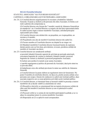 III.3.2.3 Consiliul director
STATUTUL ASOCIAŢIEI ”ALUTUS REGIO EGYESÜLET”
CAPITOLUL 4 ORGANIZAREA ŞI FUNCŢIONAREA ASOCIAŢIEI
Art. 24. (1) Consiliul director asigură punerea în executare a hotărârilor Adunării
          Generale. El poate şi alcătuit şi din persoane din afara Asociaţiei, în limita a cel
          mult o pătrime din componenţa sa.
          (2) Consiliul director este format din 7 membri, numiţi de Adunarea Generală pe
          un mandat de 1 an. Consiliul Director va asigura cât mai bine reprezentativitatea
          în cadrul acestui organ a tuturor membrilor Asociaţiei, utilizând principiul
          reprezentării prin rotaţie.
          (3) Consiliul director este alcătuit din: un preşedinte, un vicepreşedinte, un
          secretar şi 4 membri.
          (4) Preşedintele este ales de membrii Consiliului director din cadrul lor.
          (5) Fiecare membru al Consiliului director are dreptul la un singur vot.
          (6) Mandatul membrilor Consiliului director încetează înainte de expirarea
          duratei pentru care au fost aleşi, prin demisie, revocare, pierderea calităţii de
          membru al Asociaţiei sau deces.
Art. 25. Consiliul director are următoarele atribuţii:
          a) prezintă Adunării Generale raportul de activitate pe perioada anterioară,
          executarea bugetului de venituri şi cheltuieli, bilanţul contabil, proiectul
          bugetului de venituri şi cheltuieli şi proiectul programelor Asociaţiei;
          b) încheie acte juridice în numele şi pe seama Asociaţiei;
          c) aprobă organigrama şi politica de personal ale Asociaţiei, dacă prin statut nu
          se prevede altfel;
          d) îndeplineşte orice alte atribuţii prevăzute în statut sau stabilite de Adunarea
          Generală.
          e) Consiliul director îşi poate elabora un regulament intern de funcţionare. Nu
          poate fi membru al consiliului director, iar daca era, pierde aceasta calitate orice
          persoana care ocupa o funcţie de conducere in cadrul unei instituţii publice, daca
          asociaţia respectiva are ca scop sprijinirea activităţii acelei instituţii publice.
Art. 26. (1) Consiliul director, se întruneşte lunar şi lucrează valabil în prezenţa a tuturor
          membrilor săi şi decide valabil cu unanimitate de voturi.
          (2) Discuţiile şi deciziile se consemnează într-un registru de procese-verbale de
          către unul din membrii Consiliului director şi care se păstrează la sediul
          Asociaţiei.
          (3) Procesul-verbal se va semna de toţi membrii participanţi la şedinţă, şi se va
          aduce la cunoştinţa tuturor la cererea membrilor Asociaţiei.
          (4) Dispoziţiile art.22 se aplică în mod corespunzător.
 