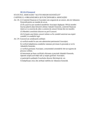 III.3.2.4 Cenzorul
STATUTUL ASOCIAŢIEI ”ALUTUS REGIO EGYESÜLET”
CAPITOLUL 4 ORGANIZAREA ŞI FUNCŢIONAREA ASOCIAŢIEI
Art. 28. (1) Controlul financiar al Asociaţiei este asigurat de un cenzor, ales de Adunarea
          Generală pentru un mandat de un an.
          (2) În cazul în care numărul membrilor Asociaţiei depăşeşte 100 de membri
          înscrişi până la data întrunirii ultimei Adunări Generale, controlul financiar
          intern se va exercita de către o comisie de cenzori format din trei membri.
          (3) Membrii consiliului director nu pot fi cenzori.
          (4) Cel puţin unul dintre cenzori trebuie sa fie contabil autorizat sau expert
          contabil, in condiţiile legii.
Art. 29. Cenzorul are următoarele atribuţii:
          a) verifică modul în care este administrat patrimoniul Asociaţiei;
          b) verifică îndeplinirea condiţiilor statutare privitoare la prezenţă şi vot în
          Adunările Generale;
          c) verifică gestiunea Asociaţiei, consemnând constatările într-un registru de
          procese-verbale;
          d) întocmeşte pe baza verificării efectuate şi prezintă Adunării Generale,
          rapoarte asupra activităţii sale şi asupra gestiunii Asociaţiei;
          e) participă la şedinţele Consiliului director fără drept de vot;
          f) îndeplineşte orice alte atribuţii stabilite de Adunarea Generală.
 