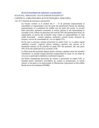 III.3.2.5 Comitetul de selectare a proiectelor
STATUTUL ASOCIAŢIEI ”ALUTUS REGIO EGYESÜLET”
CAPITOLUL 4 ORGANIZAREA ŞI FUNCŢIONAREA ASOCIAŢIEI
Art. 30. Comitetul de selectarea a proiectelor
         (a) Fiecare comitet va fi alcătuit din 5 – 15 de persoane (reprezentanţi ai
         autorităţilor şi organizaţiilor care fac parte din parteneriat) funcţie de mărimea
         parteneriatului şi a numărului de entităţi care fac parte din acesta. La nivelul
         luării deciziilor, partenerii economici şi sociali, precum şi alţi reprezentanţi ai
         societăţii civile, trebuie să reprezinte mai mult de 50% din parteneriatul local, iar
         organizaţiile ce provin din eventuale oraşe având ca responsabilitate şi zona
         rurală învecinată – consilii judeţene, prefecturi, consilii locale, furnizori de
         formare, servicii de consultanţă etc., nu vor depăşi 25%.
         (b) În ceea ce priveşte selecţia proiectelor în cadrul GAL, se va aplica regula
         „dublului cvorum”, respectiv pentru validarea voturilor, este necesar ca în
         momentul selecţiei să fie prezenţi cel puţin 50% din parteneri, din care peste
         50% să fie din mediul privat şi societate civilă.
         (c) Dacă unul din proiectele depuse pentru selectare, aparţine unuia din membrii
         comitetului, în această situaţia persoana (organizaţia) în cauza nu are drept de
         vot şi nu va participă la întâlnirea comitetului respectiv.
         (d) Pentru transparenţa procesului de selecţie a proiectelor în cadrul GAL şi
         totodată pentru efectuarea activităţilor de control şi monitorizare, la aceste
         selecţii va lua parte şi un reprezentant al Ministerului Agriculturii şi Dezvoltării
         Rurale de la nivel judeţean (DADR).
 