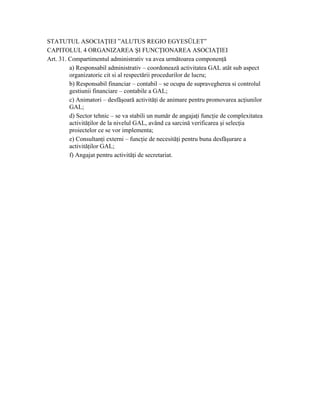 STATUTUL ASOCIAŢIEI ”ALUTUS REGIO EGYESÜLET”
CAPITOLUL 4 ORGANIZAREA ŞI FUNCŢIONAREA ASOCIAŢIEI
Art. 31. Compartimentul administrativ va avea următoarea componenţă
         a) Responsabil administrativ – coordonează activitatea GAL atât sub aspect
         organizatoric cit si al respectării procedurilor de lucru;
         b) Responsabil financiar – contabil – se ocupa de supravegherea si controlul
         gestiunii financiare – contabile a GAL;
         c) Animatori – desfăşoară activităţi de animare pentru promovarea acţiunilor
         GAL;
         d) Sector tehnic – se va stabili un număr de angajaţi funcţie de complexitatea
         activităţilor de la nivelul GAL, având ca sarcină verificarea şi selecţia
         proiectelor ce se vor implementa;
         e) Consultanţi externi – funcţie de necesităţi pentru buna desfăşurare a
         activităţilor GAL;
         f) Angajat pentru activităţi de secretariat.
 
