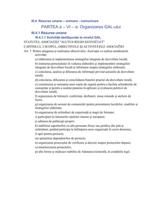 III.4. Resurse umane – animare - comunicare
              PARTEA a – VI – a: Organizarea GAL-ului
      III.4.1 Resurse umane
         III.4.1.1 Activităţi desfăşurate la nivelul GAL
STATUTUL ASOCIAŢIEI ”ALUTUS REGIO EGYESÜLET”
CAPITOLUL 2 SCOPUL, OBIECTIVELE ŞI ACTIVITĂŢILE ASOCIAȚIEI
Art. 7. Pentru atingerea şi realizarea obiectivelor, Asociaţia va realiza următoarele
         activităţi:
         a) elaborarea şi implementarea strategiilor integrate de dezvoltare locală;
         b) instruirea personalului în vederea elaborării şi implementării strategiilor
         integrate de dezvoltare locală şi informare asupra strategiilor elaborate;
         c) colectarea, analiza şi difuzarea de informaţii privind acţiunile de dezvoltare
         rurală;
         d) colectarea, difuzarea şi consolidarea bunelor practici de dezvoltare rurală;
         e) constituirea şi animarea unor reţele de experţi pentru a facilita schimburile de
         cunoştinţe şi pentru a susţine punerea în aplicare şi evaluarea politicii de
         dezvoltare rurală;
         f) organizarea de întruniri, conferinţe, dezbateri, mese rotunde şi ateliere de
         lucru;
         g) organizarea de sesiuni de comunicări pentru prezentarea lucrărilor, studiilor şi
         strategiilor elaborate;
         h) organizarea de schimburi de experienţă şi stagii de formare;
         i) participare la întrunirile reţelelor interne şi europene;
         j) editarea de publicaţii proprii;
         k) stabilirea raporturilor cu alte persoane fizice sau juridice din ţară şi
         străinătate, putând participa la înfiinţarea unor organizaţii în acest domeniu;
         l) apel pentru proiecte;
         m) sprijinirea depunătorilor de proiecte;
         n) organizarea procesului de verificare şi decizie asupra proiectelor depuse;
         o) monitorizarea proiectelor;
         p) alte forme şi mijloace stabilite de Adunarea Generală, în condiţiile legii.
 