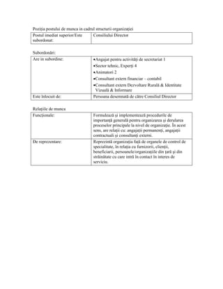Poziţia postului de munca in cadrul structurii organizaţiei
Postul imediat superior/Este      Consiliului Director
subordonat:

Subordonări:
Are in subordine:                  •Angajat pentru activităţi de secretariat 1
                                   •Sector tehnic, Experţi 4
                                   •Animatori 2
                                   •Consultant extern financiar – contabil
                                   •Consultant extern Dezvoltare Rurală & Identitate
                                    Vizuală & Informare
Este înlocuit de:                  Persoana desemnată de către Consiliul Director

Relaţiile de munca
Funcţionale:                       Formulează şi implementează procedurile de
                                   importanţă generală pentru organizarea şi derularea
                                   proceselor principale la nivel de organizaţie. În acest
                                   sens, are relaţii cu: angajaţii permanenţi, angajaţii
                                   contractuali şi consultanţi externi.
De reprezentare:                   Reprezintă organizaţia faţă de organele de control de
                                   specialitate, în relaţia cu furnizorii, clienţii,
                                   beneficiarii, persoanele/organizaţiile din ţară şi din
                                   străinătate cu care intră în contact în interes de
                                   serviciu.
 