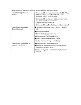 Responsabilităţi i, sarcini, activităţi si acţiuni specifice postului de munca
Competentele postului de                  •Să cunoască la nivel de utilizator familia Ms Office
munca: ii                                  (Outlook, Word, Excel, PowerPoint, Access,
                                           Publisher, Project sau echivalent)
                                          •Să cunoască la nivel mediu (citit/scris/conversat)
                                           una dintre limbile de lucru ale UE
                                           (engleză/franceză/germană)
                                          •Să cunoască foarte bine limbile română şi maghiară
Cunoştinţe in legătură cu                 •Politica de coeziune şi Politica Agrară Comună a
domeniul muncii:                           UE
                                          •Abordarea LEADER
                                          •Principiile fondurilor europene
                                          •Managementul Ciclului de Proiect
                                          •Planul Naţional de Dezvoltare Rurală
                                          •Cadrul Naţional Strategic de Referinţă
Cunoştinţe privind modul de               •Managementul Ciclului de Proiect
execuţie a sarcinilor:                    •Principii de identitate vizuală şi de comunicare
                                       legate de dezvoltarea rurală
                                      •Modul de asigurare a unui climat organizaţional
                                       adecvat
 