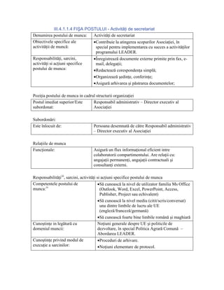 III.4.1.1.4 FIŞA POSTULUI - Activităţi de secretariat
Denumirea postului de munca:      Activităţi de secretariat
Obiectivele specifice ale         •Contribuie la atingerea scopurilor Asociaţiei, în
activităţii de muncă:              special pentru implementarea cu succes a activităţilor
                                   programului LEADER.
Responsabilităţi, sarcini,        •Înregistrează documente externe primite prin fax, e-
activităţi si acţiuni specifice    mail, delegaţii;
postului de munca:                •Redactează corespondenţa simplă;
                                  •Organizează şedinţe, conferinţe;
                                  •Asigură arhivarea şi păstrarea documentelor;

Poziţia postului de munca in cadrul structurii organizaţiei
Postul imediat superior/Este      Responsabil administrativ – Director executiv al
subordonat:                       Asociaţiei

Subordonări:
Este înlocuit de:                    Persoana desemnată de către Responsabil administrativ
                                     – Director executiv al Asociaţiei

Relaţiile de munca
Funcţionale:                         Asigură un flux informaţional eficient intre
                                     colaboratorii compartimentului. Are relaţii cu:
                                     angajaţii permanenţi, angajaţii contractuali şi
                                     consultanţi externi.

Responsabilităţi iii, sarcini, activităţi si acţiuni specifice postului de munca
Competentele postului de                   •Să cunoască la nivel de utilizator familia Ms Office
munca: iv                                   (Outlook, Word, Excel, PowerPoint, Access,
                                            Publisher, Project sau echivalent)
                                           •Să cunoască la nivel mediu (citit/scris/conversat)
                                            una dintre limbile de lucru ale UE
                                            (engleză/franceză/germană)
                                           •Să cunoască foarte bine limbile română şi maghiară
Cunoştinţe in legătură cu                  Noţiuni generale despre UE şi politicile de
domeniul muncii:                           dezvoltare, în special Politica Agrară Comună –
                                           Abordarea LEADER.
Cunoştinţe privind modul de                •Proceduri de arhivare.
execuţie a sarcinilor:                     •Noţiuni elementare de protocol.
 