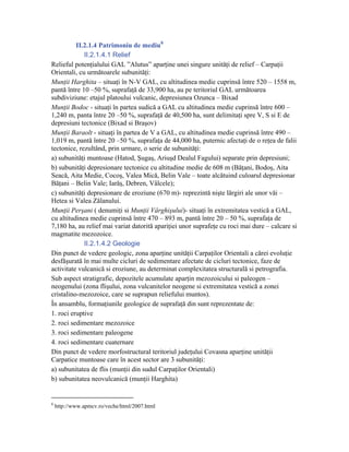 II.2.1.4 Patrimoniu de mediu 8
             II.2.1.4.1 Relief
Relieful potenţialului GAL ”Alutus” aparţine unei singure unităţi de relief – Carpaţii
Orientali, cu următoarele subunităţi:
Munţii Harghita – situaţi în N-V GAL, cu altitudinea medie cuprinsă între 520 – 1558 m,
pantă între 10 –50 %, suprafaţă de 33,900 ha, au pe teritoriul GAL următoarea
subdiviziune: etajul platoului vulcanic, depresiunea Ozunca – Bixad
Munţii Bodoc - situaţi în partea sudică a GAL cu altitudinea medie cuprinsă între 600 –
1,240 m, panta între 20 –50 %, suprafaţă de 40,500 ha, sunt delimitaţi spre V, S si E de
depresiuni tectonice (Bixad si Braşov)
Munţii Baraolt - situaţi în partea de V a GAL, cu altitudinea medie cuprinsă între 490 –
1,019 m, pantă între 20 –50 %, suprafaţa de 44,000 ha, puternic afectaţi de o reţea de falii
tectonice, rezultând, prin urmare, o serie de subunităţi:
a) subunităţi muntoase (Hatod, Şugaş, Ariuşd Dealul Fagului) separate prin depresiuni;
b) subunităţi depresionare tectonice cu altitudine medie de 608 m (Băţani, Bodoş, Aita
Seacă, Aita Medie, Cocoş, Valea Mică, Belin Vale – toate alcătuind culoarul depresionar
Băţani – Belin Vale; Iarăş, Debren, Vâlcele);
c) subunităţi depresionare de eroziune (670 m)- reprezintă nişte lărgiri ale unor văi –
Hetea si Valea Zălanului.
Munţii Perşani ( denumiţi si Munţii Vârghişului)- situaţi în extremitatea vestică a GAL,
cu altitudinea medie cuprinsă între 470 – 893 m, pantă între 20 – 50 %, suprafaţa de
7,180 ha, au relief mai variat datorită apariţiei unor suprafeţe cu roci mai dure – calcare si
magmatite mezozoice.
             II.2.1.4.2 Geologie
Din punct de vedere geologic, zona aparţine unităţii Carpaţilor Orientali a cărei evoluţie
desfăşurată în mai multe cicluri de sedimentare afectate de cicluri tectonice, faze de
activitate vulcanică si eroziune, au determinat complexitatea structurală si petrografia.
Sub aspect stratigrafic, depozitele acumulate aparţin mezozoicului si paleogen –
neogenului (zona flişului, zona vulcanitelor neogene si extremitatea vestică a zonei
cristalino-mezozoice, care se suprapun reliefului muntos).
În ansamblu, formaţiunile geologice de suprafaţă din sunt reprezentate de:
1. roci eruptive
2. roci sedimentare mezozoice
3. roci sedimentare paleogene
4. roci sedimentare cuaternare
Din punct de vedere morfostructural teritoriul judeţului Covasna aparţine unităţii
Carpatice muntoase care în acest sector are 3 subunităţi:
a) subunitatea de flis (munţii din sudul Carpaţilor Orientali)
b) subunitatea neovulcanică (munţii Harghita)


8
    http://www.apmcv.ro/veche/html/2007.html
 