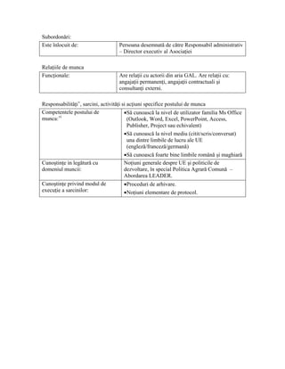 Subordonări:
Este înlocuit de:                   Persoana desemnată de către Responsabil administrativ
                                    – Director executiv al Asociaţiei

Relaţiile de munca
Funcţionale:                        Are relaţii cu actorii din aria GAL. Are relaţii cu:
                                    angajaţii permanenţi, angajaţii contractuali şi
                                    consultanţi externi.

Responsabilităţi v, sarcini, activităţi si acţiuni specifice postului de munca
Competentele postului de                 •Să cunoască la nivel de utilizator familia Ms Office
munca: vi                                  (Outlook, Word, Excel, PowerPoint, Access,
                                           Publisher, Project sau echivalent)
                                         •Să cunoască la nivel mediu (citit/scris/conversat)
                                           una dintre limbile de lucru ale UE
                                           (engleză/franceză/germană)
                                         •Să cunoască foarte bine limbile română şi maghiară
Cunoştinţe in legătură cu                Noţiuni generale despre UE şi politicile de
domeniul muncii:                         dezvoltare, în special Politica Agrară Comună –
                                         Abordarea LEADER.
Cunoştinţe privind modul de              •Proceduri de arhivare.
execuţie a sarcinilor:                   •Noţiuni elementare de protocol.
 