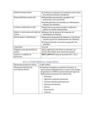 Relaţiile interpersonale:            •Contribuie la instaurarea şi menţinerea unui climat
                                      de comunicare deschis, transparent.
Responsabilitatea pentru alţii:      •Îmbunătăţirea permanentă a pregătirii sale
                                      profesionale şi de specialitate
                                     •Aprobă planificarea concediilor de odihnă pentru
                                      angajaţii din subordine
Contacte conflictuale cu alţii:      •Negociază şi conciliază situaţiile conflictuale
                                      apărute în relaţiile interpersonale
Rutina vs. provocarea activităţii de •Propune idei de proiecte, de cooperare, de
munca:                                îmbunătăţiri procedurale.
Ritmul muncii si planificarea:       •Participă la programele de elaborare şi actualizare
                                      a fişelor de post ale colaboratorilor din subordine
                                     •Evaluează periodic activitatea managerilor din
                                      subordine
Experienţă:                          Zero ani
Pregătirea necesara postului de      Studii superioare echivalente cu masterat, sau
muncă:                               dovada frecventării unor cursuri de masterat
Salariul si condiţiile de            RON 3,499 RON lunar pe perioada 2011- 2013
promovare:

              III.4.1.1.6 FIŞA POSTULUI - Expert Tehnic
Denumirea postului de munca:      Expert Tehnic
Obiectivele specifice ale         •Contribuie la atingerea scopurilor Asociaţiei, în
activităţii de muncă:              special pentru implementarea cu succes a activităţilor
                                   programului LEADER în primul rând cele legate de
                                   implementarea proiectelor în cadrul GAL:
                                     o Informare
                                     o Sprijinirea elaborării proiectelor
                                     o Lansarea apelului pentru proiecte
                                     o Selectarea proiectelor
                                     o Decizie
                                     o Monitorizare
                                     o Arhivare
 