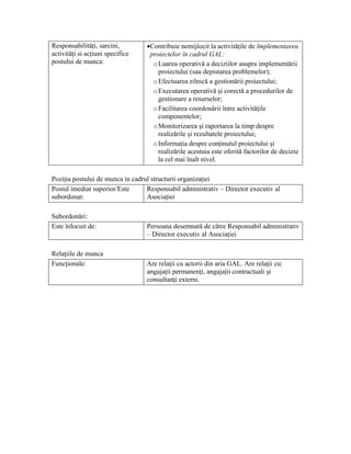 Responsabilităţi, sarcini,        •Contribuie nemijlocit la activităţile de Implementarea
activităţi si acţiuni specifice    proiectelor în cadrul GAL:
postului de munca:                  o Luarea operativă a deciziilor asupra implementării
                                      proiectului (sau depistarea problemelor);
                                    o Efectuarea zilnică a gestionării proiectului;
                                    o Executarea operativă şi corectă a procedurilor de
                                      gestionare a resurselor;
                                    o Facilitarea coordonării între activităţile
                                      componentelor;
                                    o Monitorizarea şi raportarea la timp despre
                                      realizările şi rezultatele proiectului;
                                    o Informaţia despre conţinutul proiectului şi
                                      realizările acestuia este oferită factorilor de decizie
                                      la cel mai înalt nivel.

Poziţia postului de munca in cadrul structurii organizaţiei
Postul imediat superior/Este      Responsabil administrativ – Director executiv al
subordonat:                       Asociaţiei

Subordonări:
Este înlocuit de:                 Persoana desemnată de către Responsabil administrativ
                                  – Director executiv al Asociaţiei

Relaţiile de munca
Funcţionale:                      Are relaţii cu actorii din aria GAL. Are relaţii cu:
                                  angajaţii permanenţi, angajaţii contractuali şi
                                  consultanţi externi.
 